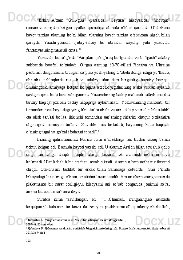“Erkin   A’zam   “Guli-guli”   qissasida,   “ Ступка ”   hikoyasida,   “Shovqin”
romanida   xorijdan   kelgan   ayollar   qismatiga   alohida   e’tibor   qaratadi.   О zbekonaʻ
hayot   tarziga   ularning   kо zi   bilan,   ularning   hayot   tarziga   о zbekona   nigoh   bilan	
ʻ ʻ
qaraydi.   Yaxshi-yomon,   ijobiy-salbiy   bu   obrazlar   xayoliy   yoki   yozuvchi
fantaziyasining mahsuli emas.  8
 
Yozuvchi bu tо g rida “Parijdan qо ng iroq bо lguncha va bо lgach” adabiy	
ʻ ʻ ʻ ʻ ʻ ʻ
suhbatida   batafsil   tо xtaladi.   О tgan   asrning   60-70-yillari   Rossiya   va   Ukraina
ʻ ʻ
pedbilim dargohlarini bitirgan kо plab yosh-yalang О zbekistonga ishga yо llanib,	
ʻ ʻ ʻ
olis-olis   qishloqlarda   rus   tili   va   adabiyotidan   dars   berganligi   hayotiy   haqiqat.
Shuningdek,  armiyaga   ketgan  kо pgina   о zbek   yigitlarining   о sha   yerdan   uylanib
ʻ ʻ ʻ
qaytganligini kо p bora eshitganmiz. Yozuvchining badiiy mahorati tufayli ana shu	
ʻ
tarixiy haqiqat  jozibali  badiiy haqiqatga  aylantiriladi. Yozuvchining  mahorati, bir
tomondan, real hayotdagi yangilikni kо ra olishi va uni adabiy vositalar bilan tahlil	
ʻ
eta   olish   san’ati   bо lsa,   ikkinchi   tomondan   san’atning   sirlarini   chuqur   о zlashtira	
ʻ ʻ
olganligida   namoyon   bо ladi.   Shu   ikki   asos   birlashib,   hayotning   katta   haqiqati	
ʻ
о zining tugal va gо zal ifodasini topadi”.	
ʻ ʻ 9
 
Bizning   qahramonimiz   Marina   ham   о zbeklarga   rus   tilidan   saboq   berish	
ʻ
uchun kelgan edi. Boshida hayoti yaxshi edi. U akamiz Arslon bilan sevishib qolib
unga   turmushga   chiqdi.   Taqdir   ularga   farzand   deb   atalmish   ne’matni   ravo
kо rmadi. Ular kelishib bir qizchani asrab olishdi. Ammo u ham oqibatsiz farzand	
ʻ
chiqdi.   Ota-onasini   tashlab   bir   erkak   bilan   Samaraga   ketvordi.     Shu   о rinda	
ʻ
hikoyadagi bir о ringa e’tibor qaratishni lozim topdik. Arslon akamizning xonasida	
ʻ
plakatnamo   bir   surat   borligi-yu,   hikoyachi   uni   sо rab   borganida   jonimni   sо ra,	
ʻ ʻ
ammo bu suratni sо rama deydi. 	
ʻ
Suratda   nima   tasvirlangan   edi:   “….Chamasi,   mingminglab   nusxada
tarqalgan plakatsimon bir tasvir-da. Bir yoni pushtinamo allaqanday yirik shaftoli,
8
 Normatov U. Yangi asr odamlari// «O’zbekiston adabiyoti va san’ati» gazetasi,
2009-yil 22-son. 4-bet.
9
  Qobulova N. Qahramon xarakterini yoritishda biografik metodning roli. Buxoro davlat universiteti ilmiy axboroti
2019/2 (74)161 
 
103 
20 