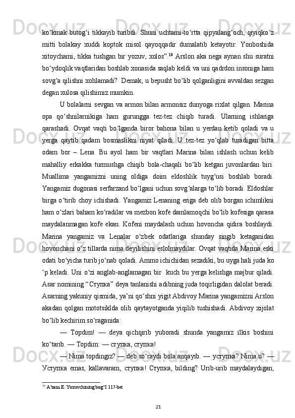 kо kmak   butog i   tikkayib   turibdi.   Shuni   uchtami-tо rtta   qipyalang och,   qiyiqkо zʻ ʻ ʻ ʻ ʻ
mitti   bolakay   xuddi   koptok   misol   qayoqqadir   dumalatib   ketayotir.   Yonboshida
xitoychami, tikka tushgan bir  yozuv, xolos”. 10
  Arslon aka nega aynan shu suratni
bо ydoqlik vaqtlaridan boshlab xonasida saqlab keldi va uni qadrdon insoniga ham
ʻ
sovg a qilishni xohlamadi?  Demak, u bepusht bо lib qolganligini avvaldan sezgan	
ʻ ʻ
degan xulosa qilishimiz mumkin. 
U bolalarni  sevgan va armon bilan armonsiz dunyoga rixlat  qilgan. Marina
opa   qо shnilarnikiga   ham   gurungga   tez-tez   chiqib   turadi.   Ularning   ishlariga	
ʻ
qarashadi.   Ovqat   vaqti   bо lganda   biror   bahona   bilan   u   yerdan   ketib   qoladi   va   u	
ʻ
yerga   qaytib   qadam   bosmaslikni   niyat   qiladi.   U   tez-tez   yо qlab   turadigan   bitta	
ʻ
odam   bor   –   Lena.   Bu   ayol   ham   bir   vaqtlari   Marina   bilan   ishlash   uchun   kelib
mahalliy   erkakka   turmushga   chiqib   bola-chaqali   bо lib   ketgan   juvonlardan   biri.	
ʻ
Muallima   yangamizni   uning   oldiga   doim   eldoshlik   tuyg usi   boshlab   boradi.	
ʻ
Yangamiz dugonasi serfarzand bо lgani uchun sovg alarga tо lib boradi. Eldoshlar	
ʻ ʻ ʻ
birga о tirib choy ichishadi. Yangamiz Lenaning eriga deb olib borgan ichimlikni	
ʻ
ham о zlari baham kо radilar va mezbon kofe damlamoqchi bо lib kofesiga qarasa
ʻ ʻ ʻ
maydalanmagan   kofe   ekan.   Kofeni   maydalash   uchun   hovoncha   qidira   boshlaydi.
Marina   yangamiz   va   Lenalar   о zbek   odatlariga   shunday   singib   ketaganidan	
ʻ
hovonchani о z tillarda nima deyilishini eslolmaydilar. Ovqat vaqtida Marina eski	
ʻ
odati bо yicha turib jо nab qoladi. Ammo ichichidan sezadiki, bu uyga hali juda ko	
ʻ ʻ
‘p keladi. Uni о zi anglab-anglamagan bir   kuch bu yerga kelishga majbur qiladi.	
ʻ
Asar nomining “ Ступка ” deya tanlanishi adibning juda toqirligidan dalolat beradi.
Asarning yakuniy qismida, ya’ni qо shni yigit Abdivoy Marina yangamizni Arslon	
ʻ
akadan qolgan mototsiklda olib qaytayotganda yiqilib tushishadi. Abdivoy xijolat
bо lib kechirim sо raganida: 	
ʻ ʻ
—   Topdim!   —   deya   qichqirib   yuboradi   shunda   yangamiz   ilkis   boshini
kо tarib. — Topdim: — 
ʻ ступка ,  ступка ! 
— Nima topdingiz? — deb sо raydi bola anqayib. — 	
ʻ уступка ? Nima u? —
Уступка   emas,   kallavaram,   ступка !   Ступка ,   bilding?   Urib-urib   maydalaydigan,
10
 A’zam E. Yozuvchining bog‘I 117-bet 
21 