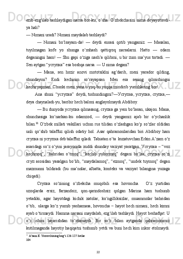 ezib-ezg ilab   tashlaydigan   narsa   bor-ku,   о sha.   О zbekchasini   nima   deyayotuvdi-ʻ ʻ ʻ
ya hali? 
— Nimani  uradi? Nimani  maydalab tashlaydi? 
—   Nimani   bо lsayam-da!   —   deydi   ensasi   qotib   yangamiz.   —   Masalan,	
ʻ
tuyilmagan   kofe   yo   shunga   о xshash   qattiqroq   narsalarni.   Hatto   —   odam	
ʻ
deganingni ham! — Shu gapi о ziga nash’a qilibmi, u bir zum ma’yus tortadi. —
ʻ
Sen aytgan “ уступка ” esa boshqa narsa. — U nima degani? 
—   Mana,   sen   hozir   anovi   mototsiklni   ag darib,   meni   yarador   qilding,	
ʻ
shundaymi?   Endi   kechirim   sо rayapsan.   Men   esa   sening   qilmishingni	
ʻ
kechiryapman. Chunki meni yana u yoq-bu yoqqa mindirib yurishlaring bor! 
Ana  shuni  “ уступка ”  deydi,  tushundingmi?— Уступка ,   уступка ,   ступка ,—
deya chaynaladi-yu, baribir hech baloni anglayolmaydi Abdiboy. 
— Bu dunyoda  уступка  qilmasang,  ступка  ga yem bо lasan, ukajon. Mana,	
ʻ
shunchasiga   kо narkan-ku   odamzod,   —   deydi   yangamiz   ajab   bir   о ychanlik	
ʻ ʻ
bilan. 11
  О zbek   millati  vakillari  uchun  rus  tilidan  о zlashgan   kо p  sо zlar  oldidan	
ʻ ʻ ʻ ʻ
unli   qо shib   talaffuz   qilish   odatiy   hol.   Asar   qahramonlaridan   biri   Abdiboy   ham	
ʻ
ступка  ni  уступка  deb talaffuz qiladi. Tabiatan о ta  kuzatuvchan Erkin A’zam о z	
ʻ ʻ
asaridagi sо z о yini jarayonida xuddi shunday vaziyat  yaratgan.  	
ʻ ʻ Уступка   – “voz
kechmoq”,   “bahridan   о tmoq”,   “kechib   yubormoq”   degani   bо lsa,  	
ʻ ʻ ступка   sо zi	ʻ
ступ   asosidan   yasalgan   bо lib,   “maydalamoq”,   “ezmoq”,   “undek   tuymoq”   degan	
ʻ
mazmunni   bildiradi   (bu   ma’nolar,   albatta,   konteks   va   vaziyat   bilangina   yuzaga
chiqadi). 
Ступка   sо zining   о zbekcha   muqobili   esa   hovoncha.     О z   yurtidan	
ʻ ʻ ʻ
uzoqlarda   ersiz,   farzandsiz,   qon-qarindoshsiz   qolgan   Marina   ham   tushunib
yetadiki,   agar   hayotdagi   kichik   xatolar,   kо ngilliksizlar,   muammolar   bahridan	
ʻ
о tib,   ularga kо z yumib yashamasa, hovoncha − hayot  hech nimani, hech kimni	
ʻ ʻ
ayab о tirmaydi. Hamma narsani maydalab, ezg ilab tashlaydi. Hayot beshafqat. U	
ʻ ʻ
о z   ishini   bajarishdan   tо xtamaydi.   Bir   sо z   bilan   aytganda   qahramonimiz	
ʻ ʻ ʻ
kutilmaganda hayotiy haqiqatni tushunib yetdi va buni hech kim inkor etolmaydi.
11
 A’zam E. Yozuvchining bog‘i 126-127-betlar 
104 
22 