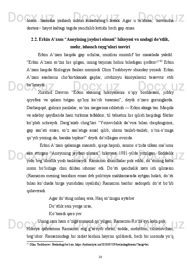 Inson     hamisha   yashash   uchun   kurashmog i   kerak.   Agar   u   tо xtasa,     hovonchaʻ ʻ
dastasi− hayot kaltagi tagida yanchilib ketishi hech gap emas.  
2.2.   Erkin A’zam “Anoyining jaydari olmasi” hikoyasi va undagi dо stlik,	
ʻ
mehr, ishonch tuyg ulari tasviri	
ʻ
Erkin   A’zam   haqida   gap   ochilsa,   muxlisu   muxolif   bir   masalada   yakdil:
“Erkin   A’zam   sо zni   his   qilgan,   uning   tarjimai   holini   biladigan   ijodkor!”	
ʻ 12
  Erkin
A’zam  haqida filologiya fanlari nomzodi Olim Toshboyev shunday yozadi:  Erkin
A’zam   asarlarini   chо kirtikanak   gaplar,   istehzoyu   kinoyalarsiz   tasavvur   etib	
ʻ
bо lmaydi. 	
ʻ
Xurshid   Davron   “Erkin   akaning   hikoyalarini   о qiy   boshlasam,   jiddiy	
ʻ
qiyofasi   va   qalam   tutgan   qо lini   kо rib   turaman”,   deydi   о zaro   gurunglarda.	
ʻ ʻ ʻ
Darhaqiqat, gulmix jumlalar, sо zni zargarona ishlatish — Erkin akaga tan. Maqola
ʻ
va adabiy qaydlarida ham  turkona tafakkur, til  tabiatini his qilish haqidagi fikrlar
kо p	
ʻ lab   uchraydi.   Darg azab   chog lari   “Yozuvchilik   da’vosi   bilan   chiqdingizmi,	ʻ ʻ
gap   san’ati   emas,   sо z   san’atiga   amal   qilib,   ularni   tanlab-tanlab,   о rni-о rniga	
ʻ ʻ ʻ
qо yib yozing-da, baraka topkur!” deydi dо rillagan ovozda. 	
ʻ ʻ
                 Erkin A’zam qalamiga mansub, qisqa hajmli, ammo о zida ulkan ma’noni	
ʻ
aks   ettirgan   “Anoyining   jaydari   olmasi”   hikoyasi   1981-yilda   yozilgan.   Soddalik
yoki beg uborlik yosh tanlamaydi. Ramazon shunchalar pok ediki, dо stining katta	
ʻ ʻ
inson   bо lishiga   chin   dildan   ishonar   edi.   Dо sti   qanchalik   xato   ish   qilmasin
ʻ ʻ
(Ramazon mening tanishim emas deb politsiya mahkamasida aytgan holati, dо sti	
ʻ
bilan   kо chada   birga   yurishdan   uyalishi)   Ramazon   baribir   sadoqatli   dо st   bо lib	
ʻ ʻ ʻ
qolaveradi.  
Agar dо sting nohaq ersa, Haq sо zingni aytaber. 	
ʻ ʻ
Dо stlik seni yerga ursa, 	
ʻ
Kо taradi qaro yer 
ʻ
          Uning ismi ham о ziga monand qо yilgan: Ramazon-Rо za oyi kabi pok.  	
ʻ ʻ ʻ
Hikoya   qahramoni   Ramazon   eng   g aroyib   obraz,   sodda,   mehribon,   ishonuvchan,	
ʻ
beg ubor. Ramazondagi  bir xislat  kishini  hayron qoldiradi, hech bir  insonda yо q	
ʻ ʻ
12
 Olim Toshboyev. Botindagi bo‘ron. https://uzhurriyat.uz/2020/07/29/botindagiburon/?lang=lat.
23 