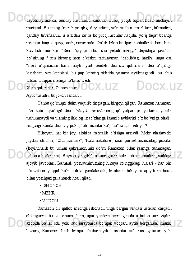 deyolmaymiz-ku,   bunday   insonlarni   kunduzi   chiroq   yoqib   topish   hozir   anchayin
mushkul. Bu uning "men"i yо qligi deyiladimi, yoki xudbin emaslikmi, bilmadim,ʻ
qanday   ta’riflashni,   u   о zidan   kо ra   kо proq   insonlar   haqida,   yо q   faqat   boshqa	
ʻ ʻ ʻ ʻ
insonlar haqida qayg uradi, nazarimda. Dо sti bilan bо lgan suhbatlarda ham buni	
ʻ ʻ ʻ
kuzatish   mumkin:   "Sen   о qiyapsan-ku,   shu   yetadi   menga"   deyishiga   javoban	
ʻ
dо stining   "   sen   kirsang   men   о qishni   tashlayman   "qabilidagi   hazily,   unga   esa	
ʻ ʻ
“men   о qimasam   ham   mayli,   yurt   sendek   shoirsiz   qolmasin”   deb   о qishga	
ʻ ʻ
kirishdan   voz   kechishi,   bu   gap   kesatiq   sifatida   yasama   aytilmagandi,   bu   chin
dildan chiqqan mehrga tо la sо z edi. 	
ʻ ʻ
Xush qol endi-i, Zuhroxonim, 
Ayro tushdi-i bu jo-on sendan...
          Ushbu qо shiqni doim yoqtirib tinglagan, hirgoyi qilgan  Ramazon hammani	
ʻ
о zi   kabi   oqkо ngil   deb   о ylaydi.   Birovlarning   qilayotgan   jinoyatlarini   yaxshi	
ʻ ʻ ʻ
tushunmaydi va ularning ikki og iz sо zlariga ishonib ayblarini о z bо yniga oladi. 	
ʻ ʻ ʻ ʻ
Bugungi kunda shunday pok qalbli insonlar kо p bо lsa qani edi-ya?!  	
ʻ ʻ
Hikoyani   har   bir   joyi   alohida   tо xtalib   о tishga   arziydi.   Mehr   ulashuvchi	
ʻ ʻ
jaydari olmalar, "Chantramore", "Kalamakatore", rasm portret tushishdagi pozalar
(keyinchalik   bu   uchun   qahramonimiz   dо sti   Ramazon   bilan   rasmga   tushmagani	
ʻ
uchun afsuslanishi), Boysun yangiliklari, uning о zi kabi antiqa jamadoni, suddagi	
ʻ
ajoyib   javoblari,   Barnaul,   yozuvchimizning   hikoya   sо nggidagi   hislari   -   har   biri	
ʻ
о quvchini   yaqqol   kо z   oldida   gavdalanadi,   kitobxon   hikoyani   ajoyib   mahorat	
ʻ ʻ
bilan yozilganiga ishonch hosil qiladi. 
• ISHONCH 
• MEHR 
• VIJDON 
Ramazon bir  qallob insonga ishonadi, unga bergan va’dasi  ustidan chiqadi,
aldanganini   biroz   tushunsa   ham,   agar   yordam   bermaganida   u   butun   umr   vijdon
azobida   bо lar   edi,   yoki   sud   jarayonida   bо lgan   voqeani   aytib   berganida,   chunki	
ʻ ʻ
bizning   Ramazon   hech   kimga   о xshamaydi!  	
ʻ Insonlar   xoh   rost   gapirsin   yoki
24 