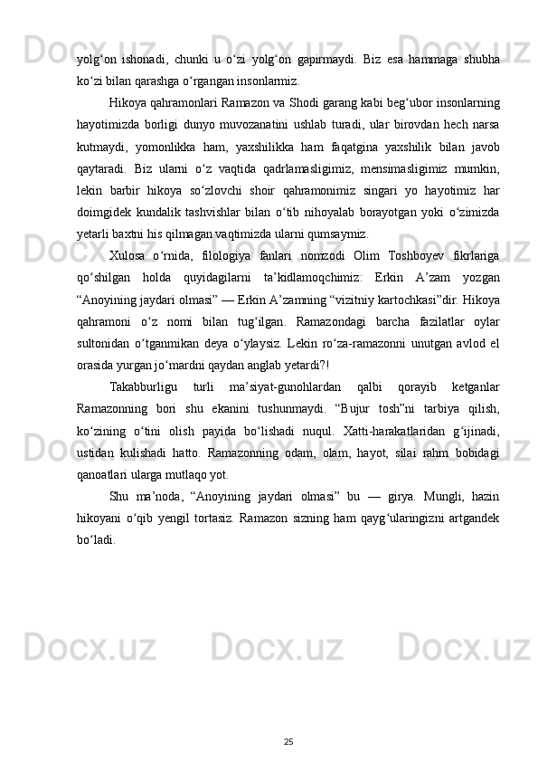 yolg ʻ on   ishonadi ,   chunki   u   оʻ zi   yolg ʻ on   gapirmaydi .   Biz   esa   hammaga   shubha
k о	
ʻ zi   bilan   qarashga  о	ʻ rgangan   insonlarmiz . 
Hikoya   qahramonlari   Ramazon   va   Shodi   garang   kabi   beg ʻ ubor   insonlarning
hayotimizda   borligi   dunyo   muvozanatini   ushlab   turadi ,   ular   birovdan   hech   narsa
kutmaydi ,   yomonlikka   ham ,   yaxshilikka   ham   faqatgina   yaxshilik   bilan   javob
qaytaradi .   Biz   ularni   о	
ʻ z   vaqtida   qadrlamasligimiz ,   mensimasligimiz   mumkin ,
lekin   barbir   hikoya   s о
ʻ zlovchi   shoir   qahramonimiz   singari   yo   hayotimiz   har
doimgidek   kundalik   tashvishlar   bilan   о	
ʻ tib   nihoyalab   borayotgan   yoki   о	ʻ zimizda
yetarli   baxtni   his   qilmagan   vaqtimizda   ularni   qumsaymiz . 
Xulosa   о	
ʻ rnida ,   filologiya   fanlari   nomzodi   Olim   Toshboyev   fikrlariga
q о	
ʻ shilgan   holda   quyidagilarni   ta ’ kidlamoqchimiz :   Erkin   A ’ zam   yozgan
“ Anoyining   jaydari   olmasi ” —  Erkin   A ’ zamning  “ vizitniy   kartochkasi ” dir .  Hikoya
qahramoni   о	
ʻ z   nomi   bilan   tug ʻ ilgan .   Ramazondagi   barcha   fazilatlar   oylar
sultonidan   о
ʻ tganmikan   deya   о	ʻ ylaysiz .   Lekin   rо za-ramazonni   unutgan   avlod   el	ʻ
orasida yurgan jо mardni qaydan anglab yetardi?! 	
ʻ
Takabburligu   turli   ma’siyat-gunohlardan   qalbi   qorayib   ketganlar
Ramazonning   bori   shu   ekanini   tushunmaydi.   “Bujur   tosh”ni   tarbiya   qilish,
kо zining   о tini   olish   payida   bо lishadi   nuqul.   Xatti-harakatlaridan   g ijinadi,	
ʻ ʻ ʻ ʻ
ustidan   kulishadi   hatto.   Ramazonning   odam,   olam,   hayot,   silai   rahm   bobidagi
qanoatlari ularga mutlaqo yot. 
Shu   ma’noda,   “Anoyining   jaydari   olmasi”   bu   —   girya.   Mungli,   hazin
hikoyani   о qib   yengil   tortasiz.   Ramazon   sizning   ham   qayg ularingizni   artgandek	
ʻ ʻ
bо ladi. 	
ʻ
25 