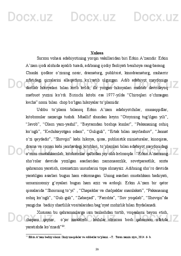 Xulosa
Surxon vohasi adabiyotining yorqin vakillaridan biri Erkin A’zamdir. Erkin
A’zam ijodi alohida ajralib turadi, adibning ijodiy faoliyati benihoya rang-barang. 
Chunki   ijodkor   о zining   nosir,   dramaturg,   publitsist,   kinodramaturg,   muharrirʻ
sifatidagi   qirralarini   allaqachon   k о rsatib   ulgurgan.   Adib   adabiyot   maydoniga	
ʻ
dastlab   hikoyalari   bilan   kirib   keldi,   ilk   yozgan   hikoyalari   maktab   davridayoq
matbuot   yuzini   k о rdi.   Birinchi   kitobi   esa   1977-yilda   “Chiroqlari  	
ʻ о chmagan	ʻ
kecha” nomi bilan  chop b о lgan hikoyalar t	
ʻ о plamidir. 	ʻ
Ushbu   t о plami   bilanoq   Erkin   A’zam   adabiyotchilar,   munaqqidlar,	
ʻ
kitobxonlar   nazariga   tushdi.   Muallif   shundan   keyin   “Otoyining   tug ilgan   yili”,	
ʻ
“Javob”,   “Olam   yam-yashil”,   “Bayramdan   boshqa   kunlar”,   “Pakananing   oshiq
k о ngli”,   “Kechikayotgan   odam”,   “Guliguli”,   “Ertak   bilan   xayrlashuv”,   “Jannat	
ʻ
о zi   qaydadir”,   “Shovqin”   kabi   hikoya,   qissa,   publisistik   miniaturalar,   kinoqissa,
ʻ
drama va roman kabi janrlardagi kitoblari, t о plamlari bilan adabiyot maydonidagi	
ʻ
о rnini mustahkamlab, kitobxonlar qalbidan joy olib kelmoqda.  “Erkin A’zamning	
ʻ
sh о rolar   davrida   yozilgan   asarlaridan   zamonasozlik,   sovetparastlik,   soxta	
ʻ
qahramon yaratish, sxematizm unsurlarini topa olmaysiz. Adibning sh о ro davrida	
ʻ
yaratilgan   asarlari   bugun   ham   eskirmagan.   Uning   asarlari   mustahkam   badiiyati,
umuminsoniy   g oyalari   bugun   ham   aziz   va   ardoqli.   Erkin   A’zam   bir   qator	
ʻ
qissalarida “Shoirning t о yi” , “Chapaklar va chalpaklar mamlakati”, “Pakananing	
ʻ
oshiq   k о ngli”,   “Guli-guli”,   “Zabarjad”,   “Farishta”,   “Suv   yoqalab”,   “Shovqin”da	
ʻ
yangicha  badiiy shartlilik vositalaridan bag oyat mohirlik bilan foydalanadi. 	
ʻ
Xususan   bu   qahramonlarga   ism   tanlashdan   tortib,   voqealarni   bayon   etish,
chapani,   qaysar,     о jar   xarakterli     kishilar   obrazini   bosh   qahramon   sifatida	
ʻ
yaratishda k о rinadi”	
ʻ 13
. 
13
 Erkin A’zam badiiy olami: Ilmiy maqolalar va suhbatlar to‘plami. –T.: Turon zamin ziyo, 2014.  6- b. 
26 