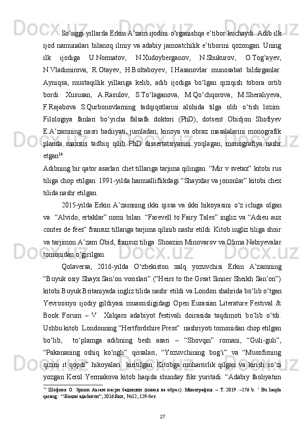 S о nggi yillarda Erkin A’zam ijodini  ʻ о rganishqa e’tibor kuchaydi. Adib ilk	ʻ
ijod   namunalari   bilanoq   ilmiy   va   adabiy   jamoatchilik   e’tiborini   qozongan.   Uning
ilk   ijodiga   U.Normatov,   N.Xudoyberganov,   N.Shukurov,   O.Tog ayev,	
ʻ
N.Vladimirova,   R.Otayev,   H.Boltaboyev,   I.Hasanovlar   munosabat   bildirganlar.
Ayniqsa,   mustaqillik   yillariga   kelib,   adib   ijodiga   b о lgan   qiziqish   tobora   ortib	
ʻ
bordi.   Xususan,   A.Rasulov,   S.T о laganova,   M.Q	
ʻ о chqorova,   M.Sheraliyeva,	ʻ
F.Rajabova   S.Qurbonovlarning   tadqiqotlarini   alohida   tilga   olib   о tish   lozim.	
ʻ
Filologiya   fanlari   b о yicha   falsafa   doktori   (PhD),   dotsent   Obidjon   Shofiyev	
ʻ
E.A’zamning   nasri   badiiyati,   jumladan,   kinoya   va   obraz   masalalarini   monografik
planda   maxsus   tadbiq   qilib   PhD   dissertatsiyasini   yoqlagan,   monografiya   nashr
etgan 14
. 
Adibning bir qator asarlari chet tillariga tarjima qilingan. “Mir v svetax” kitobi rus
tiliga chop etilgan. 1991-yilda hamualliflikdagi “Shayxlar va jononlar” kitobi chex
tilida nashr etilgan. 
2015-yilda   Erkin   A’zamning   ikki   qissa   va   ikki   hikoyasini   о z   ichiga   olgan	
ʻ
va   “Alvido, ertaklar” nomi bilan   “Farevell to Fairy Tales” ingliz va “Adieu aux
contes de fées” fransuz tillariga tarjima qilinib nashr etildi. Kitob ingliz tiliga shoir
va tarjimon A’zam Obid, fransuz tiliga  Shoazim Minovarov va Olima Nabiyevalar
tomonidan  о girilgan.   	
ʻ
Qolaversa,   2016-yilda   О zbekiston   xalq   yozuvchisi   Erkin   A’zamning	
ʻ
“Buyuk osiy Shayx San’on vorislari” (“Heirs to the Great Sinner Sheikh San’on”)
kitobi Buyuk Britaniyada ingliz tilida nashr etildi va London shahrida b о lib 	
ʻ о tgan	ʻ
Yevroosiyo   ijodiy   gildiyasi   muassisligidagi   Open   Eurasian   Literature   Festival   &
Book   Forum   –   V     Xalqaro   adabiyot   festivali   doirasida   taqdimoti   b о lib  	
ʻ о tdi.	ʻ
Ushbu kitob  Londonning “Hertfordshire Press”  nashriyoti tomonidan chop etilgan
b о lib,     t	
ʻ о plamga   adibning   besh   asari   –   “Shovqin”   romani,   “Guli-guli”,	ʻ
“Pakananing   oshiq   k о ngli”   qissalari,   “Yozuvchining   bog i”   va   “Musofirning	
ʻ ʻ
qizini   it   qopdi”   hikoyalari     kiritilgan.   Kitobga   muharrirlik   qilgan   va   kirish   s о zi	
ʻ
yozgan  Kerol   Yermakova kitob  haqida  shunday  fikr  yuritadi:  “Adabiy  faoliyatim
14
  Шофиев   O.   Эркин   Аъзам   насри   бадиияти   (киноя   ва   образ).   Монография.   –   Т.:2019.   –176   b.   3
  Bu   haqda
qarang:  “Жаҳон адабиёти”, 2016 йил,  №12, 129-бет. 
27 