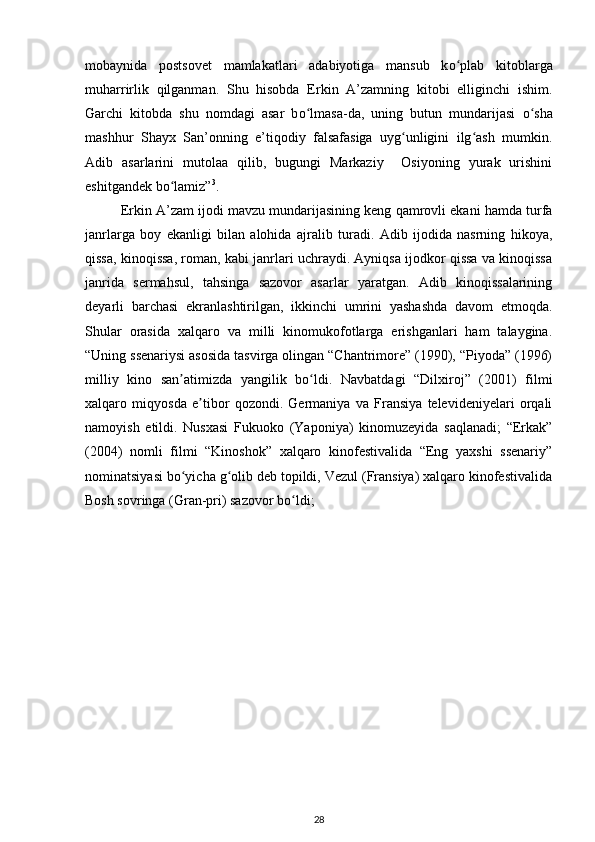 mobaynida   postsovet   mamlakatlari   adabiyotiga   mansub   k о plab   kitoblargaʻ
muharrirlik   qilganman.   Shu   hisobda   Erkin   A’zamning   kitobi   elliginchi   ishim.
Garchi   kitobda   shu   nomdagi   asar   b о lmasa-da,   uning   butun   mundarijasi  	
ʻ о sha	ʻ
mashhur   Shayx   San’onning   e’tiqodiy   falsafasiga   uyg unligini   ilg ash   mumkin.	
ʻ ʻ
Adib   asarlarini   mutolaa   qilib,   bugungi   Markaziy     Osiyoning   yurak   urishini
eshitgandek b о lamiz”	
ʻ 3
. 
Erkin A’zam ijodi mavzu mundarijasining keng qamrovli ekani hamda turfa
janrlarga   boy   ekanligi   bilan   alohida   ajralib   turadi.   Adib   ijodida   nasrning   hikoya,
qissa, kinoqissa, roman, kabi janrlari uchraydi. Ayniqsa ijodkor qissa va kinoqissa
janrida   sermahsul,   tahsinga   sazovor   asarlar   yaratgan.   Adib   kinoqissalarining
deyarli   barchasi   ekranlashtirilgan,   ikkinchi   umrini   yashashda   davom   etmoqda.
Shular   orasida   xalqaro   va   milli   kinomukofotlarga   erishganlari   ham   talaygina.
“Uning ssenariysi asosida tasvirga olingan “Chantrimore” (1990), “Piyoda” (1996)
milliy   kino   san atimizda   yangilik   bo ldi.   Navbatdagi   “Dilxiroj”   (2001)   filmi
ʼ ʻ
xalqaro   miqyosda   e tibor   qozondi.   Germaniya   va   Fransiya   televideniyelari   orqali	
ʼ
namoyish   etildi.   Nusxasi   Fukuoko   (Yaponiya)   kinomuzeyida   saqlanadi;   “Erkak”
(2004)   nomli   filmi   “Kinoshok”   xalqaro   kinofestivalida   “Eng   yaxshi   ssenariy”
nominatsiyasi bo yicha g olib deb topildi, Vezul (Fransiya) xalqaro kinofestivalida	
ʻ ʻ
Bosh sovringa (Gran-pri) sazovor bo ldi; 	
ʻ
28 