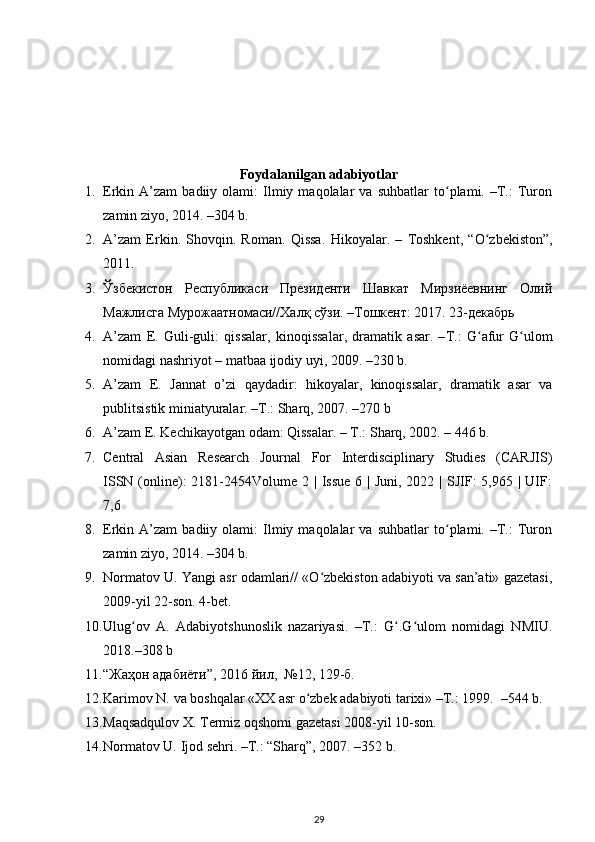 Foydalanilgan adabiyotlar
1. Erkin  A’zam   badiiy  olami:   Ilmiy  maqolalar   va  suhbatlar   tо plami.  –T.:   Turonʻ
zamin ziyo, 2014. –304 b. 
2. A’zam   Erkin.   Shovqin.   Roman.   Qissa.   Hikoyalar.   –   Toshkent,   “О zbekiston”,	
ʻ
2011.
3. Ўзбекистон   Республикаси   Президенти   Шавкат   Мирзиёевнинг   Олий
Мажлисга Мурожаатномаси//Халқ сўзи. –Тошкент: 2017. 23-декабрь
4. A ’ zam   E .   Guli - guli :   qissalar ,   kinoqissalar ,   dramatik   asar .   – T .:   G ʻ afur   G ʻ ulom
nomidagi   nashriyot  –  matbaa   ijodiy   uyi , 2009. –230  b .
5. A’zam   E.   Jannat   о ’zi   qaydadir:   hikoyalar,   kinoqissalar,   dramatik   asar   va
publitsistik miniatyuralar. –T.: Sharq, 2007. –270 b
6. A’zam E. Kechikayotgan odam: Qissalar. – T.: Sharq, 2002. – 446 b.
7. Central   Asian   Research   Journal   For   Interdisciplinary   Studies   (CARJIS)
ISSN (online):  2181-2454Volume 2 | Issue  6 | Juni, 2022 | SJIF:  5,965 | UIF:
7,6
8. Erkin  A’zam   badiiy  olami:   Ilmiy  maqolalar   va  suhbatlar   tо plami.  –T.:   Turon	
ʻ
zamin ziyo, 2014. –304 b.
9. Normatov U. Yangi asr odamlari// «О zbekiston adabiyoti va san’ati» gazetasi,	
ʻ
2009-yil 22-son. 4-bet.
10. Ulug ov   A.   Adabiyotshunoslik   nazariyasi.   –T.:   G .G ulom   nomidagi   NMIU.	
ʻ ʻ ʻ
2018.–308 b
11. “ Жаҳон   адабиёти ”, 2016  йил ,  №12, 129- б . 
12. Karimov N. va boshqalar «XX asr о zbek adabiyoti tarixi» –T.: 1999.  –544 b. 	
ʻ
13. Maqsadqulov X. Termiz oqshomi gazetasi 2008-yil 10-son. 
14. Normatov U. Ijod sehri. –T.: “Sharq”, 2007. –352 b. 
29 