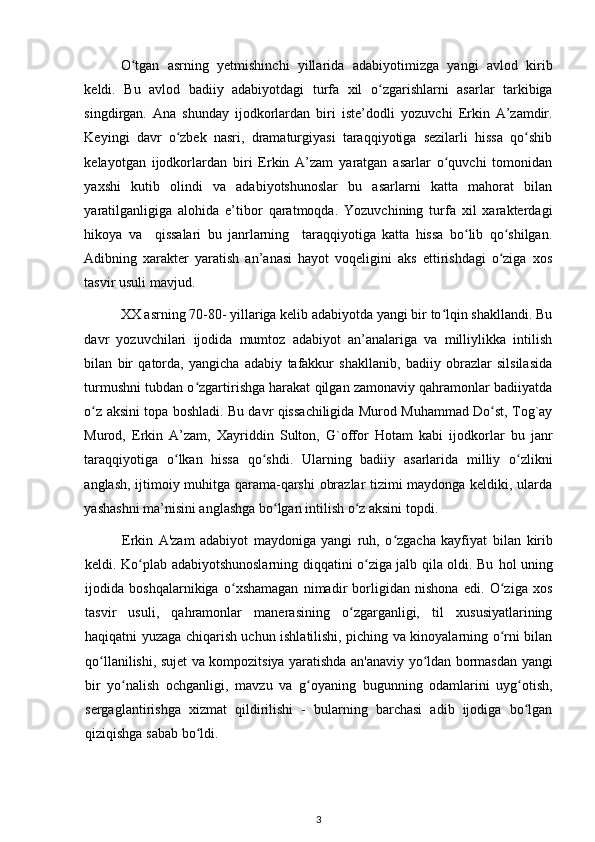 О tgan   asrning   yetmishinchi   yillaridaʻ   adabiyotimizga   yangi   avlod   kirib
keldi.   Bu   avlod   badiiy   adabiyotdagi   turfa   xil   о zgarishlarni   asarlar   tarkibiga	
ʻ
singdirgan.   Ana   shunday   ijodkorlardan   biri   iste’dodli   yozuvchi   Erkin   A’zamdir.
Keyingi   davr   о zbek   nasri,   dramaturgiyasi   taraqqiyotiga   sezilarli   hissa   qо shib	
ʻ ʻ
kelayotgan   ijodkorlardan   biri   Erkin   A’zam   yaratgan   asarlar   о quvchi   tomonidan	
ʻ
yaxshi   kutib   olindi   va   adabiyotshunoslar   bu   asarlarni   katta   mahorat   bilan
yaratilganligiga   alohida   e’tibor   qaratmoqda.   Yozuvchining   turfa   xil   xarakterdagi
hikoya   va     qissalari   bu   janrlarning     taraqqiyotiga   katta   hissa   bо lib   qо shilgan.	
ʻ ʻ
Adibning   xarakter   yaratish   an’anasi   hayot   voqeligini   aks   ettirishdagi   о ziga   xos	
ʻ
tasvir usuli mavjud. 
XX asrning 70-80- yillariga kelib adabiyotda yangi bir tо lqin shakllandi. Bu	
ʻ
davr   yozuvchilari   ijodida   mumtoz   adabiyot   an’analariga   va   milliylikka   intilish
bilan   bir   qatorda,   yangicha   adabiy   tafakkur   shakllanib,   badiiy   obrazlar   silsilasida
turmushni tubdan о zgartirishga harakat qilgan zamonaviy qahramonlar badiiyatda	
ʻ
о z aksini topa boshladi. Bu davr qissachiligida Murod Muhammad Dо st, Tog`ay	
ʻ ʻ
Murod,   Erkin   A’zam,   Xayriddin   Sulton,   G`offor   Hotam   kabi   ijodkorlar   bu   janr
taraqqiyotiga   о lkan   hissa   qо shdi.   Ularning   badiiy   asarlarida   milliy   о zlikni	
ʻ ʻ ʻ
anglash, ijtimoiy muhitga qarama-qarshi  obrazlar tizimi maydonga keldiki, ularda
yashashni ma’nisini anglashga bо lgan intilish о z aksini topdi.  	
ʻ ʻ
Erkin   A'zam   adabiyot   maydoniga   yangi   ruh,   о zgacha   kayfiyat  	
ʻ bilan   kirib
keldi. Kо plab adabiyotshunoslarning diqqatini о ziga jalb qila oldi. Bu  	
ʻ ʻ hol   uning
ijodida   boshqalarnikiga   о xshamagan   nimadir   borligidan   nishona   edi.   О ziga   xos	
ʻ ʻ
tasvir   usuli,   qahramonlar   manerasining   о zgarganligi,   til   xususiyatlarining	
ʻ
haqiqatni yuzaga chiqarish uchun ishlatilishi, piching va kinoyalarning о rni bilan	
ʻ
qо llanilishi, sujet va kompozitsiya yaratishda an'anaviy yо ldan bormasdan yangi	
ʻ ʻ
bir   yо nalish   ochganligi,   mavzu  	
ʻ va   g oyaning   bugunning   odamlarini   uyg otish,	ʻ ʻ
sergaglantirishga   xizmat   qildirilishi   -   bularning   barchasi   adib   ijodiga   bо lgan	
ʻ
qiziqishga sabab bо ldi.	
ʻ
3 