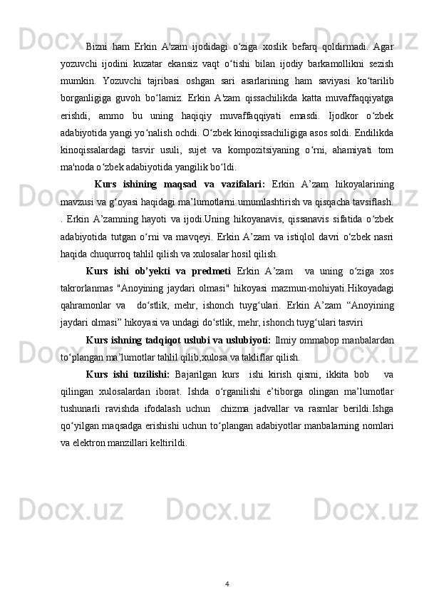 Bizni   ham   Erkin   A'zam   ijodidagi   о ziga   xoslik   befarq   qoldirmadi.   Agarʻ
yozuvchi   ijodini   kuzatar   ekansiz   vaqt   о tishi   bilan   ijodiy   barkamollikni   sezish	
ʻ
mumkin.   Yozuvchi   tajribasi   oshgan   sari   asarlarining   ham   saviyasi   kо tarilib	
ʻ
borganligiga   guvoh   bо lamiz.   Erkin   A'zam   qissachilikda   katta   muvaffaqqiyatga	
ʻ
erishdi,   ammo   bu   uning   haqiqiy   muvaffaqqiyati   emasdi.   Ijodkor   о zbek	
ʻ
adabiyotida yangi yо nalish ochdi. О zbek kinoqissachiligiga asos soldi. Endilikda	
ʻ ʻ
kinoqissalardagi   tasvir   usuli,   sujet   va   kompozitsiyaning   о rni,   ahamiyati   tom	
ʻ
ma'noda о zbek adabiyotida yangilik bо ldi.	
ʻ ʻ
Kurs   ishining   maqsad   va   vazifalari :   Erkin   A’zam   hikoyalarining
mavzusi va g oyasi haqidagi ma’lumotlarni umumlashtirish va qisqacha tavsiflash.	
ʻ
.   Erkin   A’zamning   hayoti   va   ijodi.Uning   hikoyanavis,   qissanavis   sifatida   о zbek	
ʻ
adabiyotida   tutgan   о rni   va   mavqeyi.   Erkin   A’zam   va   istiqlol   davri   о‘zbek   nasri	
ʻ
haqida chuqurroq tahlil qilish va xulosalar hosil qilish.
Kurs   ishi   ob’yekti   va   predmeti   Erkin   A’zam     va   uning   о ziga   xos	
ʻ
takrorlanmas   "Anoyining   jaydari   olmasi"   hikoyasi   mazmun-mohiyati. Hikoyadagi
qahramonlar   va     dо stlik,   mehr,   ishonch   tuyg ulari.	
ʻ ʻ   Erkin   A’zam   “Anoyining
jaydari olmasi” hikoyasi va undagi dо stlik, mehr, ishonch tuyg ulari tasviri	
ʻ ʻ
Kurs ishning tadqiqot uslubi va uslubiyoti:  Ilmiy ommabop manbalardan
tо plangan ma’lumotlar tahlil qilib,xulosa va takliflar qilish.	
ʻ
Kurs   ishi   tuzilishi:   Bajarilgan   kurs     ishi   kirish   qismi,   ikkita   bob       va
qilingan   xulosalardan   iborat.   Ishda   о rganilishi   e’tiborga   olingan   ma’lumotlar	
ʻ
tushunarli   ravishda   ifodalash   uchun     chizma   jadvallar   va   rasmlar   berildi.Ishga
qо yilgan maqsadga erishishi  uchun tо plangan adabiyotlar manbalarning nomlari	
ʻ ʻ
va elektron manzillari keltirildi.
4 