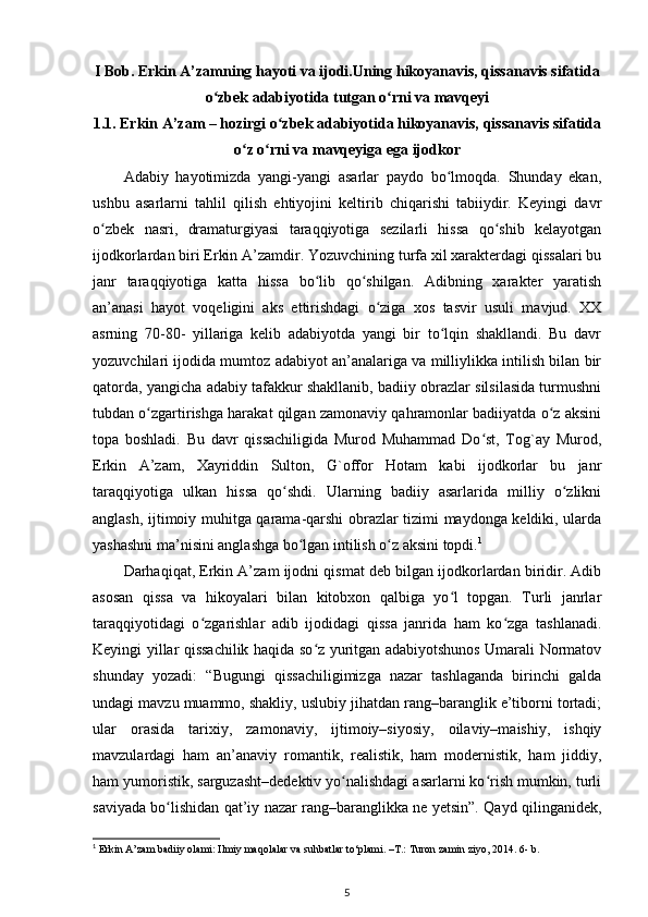 I Bob. Erkin A’zamning hayoti va ijodi.Uning hikoyanavis, qissanavis sifatida
о zbek adabiyotida tutgan о rni va mavqeyiʻ ʻ
1.1. Erkin A’zam – hozirgi о zbek adabiyotida hikoyanavis, qissanavis sifatida	
ʻ
о z о rni va mavqeyiga ega ijodkor	
ʻ ʻ
Adabiy   hayotimizda   yangi-yangi   asarlar   paydo   bо lmoqda.   Shunday   ekan,	
ʻ
ushbu   asarlarni   tahlil   qilish   ehtiyojini   keltirib   chiqarishi   tabiiydir.   Keyingi   davr
о zbek   nasri,   dramaturgiyasi   taraqqiyotiga   sezilarli   hissa   qо shib   kelayotgan	
ʻ ʻ
ijodkorlardan biri Erkin A’zamdir. Yozuvchining turfa xil xarakterdagi qissalari bu
janr   taraqqiyotiga   katta   hissa   bо lib   qо shilgan.   Adibning   xarakter   yaratish	
ʻ ʻ
an’anasi   hayot   voqeligini   aks   ettirishdagi   о ziga   xos   tasvir   usuli   mavjud.   XX	
ʻ
asrning   70-80-   yillariga   kelib   adabiyotda   yangi   bir   tо lqin   shakllandi.   Bu   davr	
ʻ
yozuvchilari ijodida mumtoz adabiyot an’analariga va milliylikka intilish bilan bir
qatorda, yangicha adabiy tafakkur shakllanib, badiiy obrazlar silsilasida turmushni
tubdan о zgartirishga harakat qilgan zamonaviy qahramonlar badiiyatda о z aksini	
ʻ ʻ
topa   boshladi.   Bu   davr   qissachiligida   Murod   Muhammad   Dо st,   Tog`ay   Murod,	
ʻ
Erkin   A’zam,   Xayriddin   Sulton,   G`offor   Hotam   kabi   ijodkorlar   bu   janr
taraqqiyotiga   ulkan   hissa   qо shdi.   Ularning   badiiy   asarlarida   milliy   о zlikni	
ʻ ʻ
anglash, ijtimoiy muhitga qarama-qarshi obrazlar tizimi maydonga keldiki, ularda
yashashni ma’nisini anglashga bо lgan intilish о z aksini topdi.	
ʻ ʻ 1
 
Darhaqiqat, Erkin A’zam ijodni qismat deb bilgan ijodkorlardan biridir. Adib
asosan   qissa   va   hikoyalari   bilan   kitobxon   qalbiga   yо l   topgan.   Turli   janrlar	
ʻ
taraqqiyotidagi   о zgarishlar   adib   ijodidagi   qissa   janrida   ham   kо zga   tashlanadi.	
ʻ ʻ
Keyingi yillar qissachilik haqida sо z yuritgan adabiyotshunos Umarali Normatov	
ʻ
shunday   yozadi:   “Bugungi   qissachiligimizga   nazar   tashlaganda   birinchi   galda
undagi mavzu muammo, shakliy, uslubiy jihatdan rang–baranglik e’tiborni tortadi;
ular   orasida   tarixiy,   zamonaviy,   ijtimoiy–siyosiy,   oilaviy–maishiy,   ishqiy
mavzulardagi   ham   an’anaviy   romantik,   realistik,   ham   modernistik,   ham   jiddiy,
ham yumoristik, sarguzasht–dedektiv yо nalishdagi asarlarni kо rish mumkin, turli	
ʻ ʻ
saviyada bо lishidan qat’iy nazar rang–baranglikka ne yetsin”. Qayd qilinganidek,	
ʻ
1
 Erkin A’zam badiiy olami: Ilmiy maqolalar va suhbatlar to‘plami. –T.: Turon zamin ziyo, 2014. 6- b.
5 