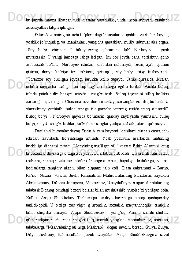 bu   janrda   mavzu   jihatdan   turli   qissalar   yaratildiki,   unda   inson   ruhiyati,   xarakter
xususiyatlari talqin qilingan. 
Erkin A’zamning birinchi tо plamidagi hikoyalarida qishloq va shahar hayoti,ʻ
yoshlik jо shqinligi va izlanishlari, yangicha qarashlaru milliy udumlar aks etgan.	
ʻ
“Soy   bо yi,   chimzor…”   hikoyasining   qahramoni   Jalil   Norboyev   –   yosh
ʻ
mutaxassis.   U   yangi   jamoaga   ishga   kelgan.   Ish   bor   joyda   bahs,   tortishuv,   goho
asabbozlik   bо ladi.   Norboyev   ishidan,   kasbidan   nolimaydi,   lekin,   ajab,   qachon	
ʻ
qisinsa,   dunyo   kо ziga   tor   kо rinsa,   qishlog i,   soy   bо yi   esiga   tushaveradi.	
ʻ ʻ ʻ ʻ
“Terakzor   soy   burilgan   joydagi   jarlikka   kelib   tugaydi.   Jarlik   qirrasida   ildizlari
ochilib   soygacha   tushgan   bir   tup   tug dona   suvga   egilib   turibdi.   Pastda   buloq,	
ʻ
tubida   patak   ildiz   bosgan   mayda     chag ir   tosh.   Buloq   tegrasini   silliq   kо kish	
ʻ ʻ
xarsanglar qurshagan. Chashma suvi doim muzday, xarsanglar esa iliq bо lardi. U	
ʻ
shoshilmay   yechinib,   buloq   suviga   tikilganicha   xarsang   ustida   uzoq   о tirardi”.
ʻ
Buloq   bо yi…   Norboyev   qayerda   bо lmasin,   qanday   kayfiyatda   yurmasin,   buloq	
ʻ ʻ
bо yi, mayda chag ir toshlar, kо kish xarsanglar yodiga tushadi, ularni qо msaydi. 	
ʻ ʻ ʻ ʻ
Dastlabki hikoyalaridayoq Erkin A’zam hayotni, kishilarni sirtdan emas, ich-
ichidan   tasvirlash,   kо rsatishga   intiladi.   Yosh   yozuvchi   asarlarida   matnning	
ʻ
kuchliligi   diqqatni  tortadi.  “Atoyining  tug ilgan  yili”  qissasi   Erkin  A’zamni   keng	
ʻ
kitobxonlar davrasiga о ziga xos yozuvchi sifatida olib kirdi. Qissa lirik ruhi, izchil	
ʻ
realizmi,   pishiq-puxta   xarakterlari   bilangina   emas,   hayotga,   kishilarga,   voqea-
hodisalarga   tanqidiy   nigohi   bilan   diqqatni   jalb   etdi.   Qissa   qahramoni   –   Barno,
Ra’no,   Nazira,   Vazira,   Jovli,   Rahmatilla,   Muhiddinlarning   kursdoshi;   Ziyoxon
Ahmadxonov, Dildora  Jо rayeva,  Maxsumov,  Ubaydullayev singari  domlalarning	
ʻ
talabasi; Beshog ochdagi bezori bolalar bilan mushtlashib, yuz-kо zi yorilgan bola.	
ʻ ʻ
Xullas,   Asqar   Shodibekov   Toshkentga   keldiyu   hammaga   otning   qashqasiday
tanildi-qoldi.   U   о ziga   xos   yigit:   g irromlik,   soxtalik,   maqtanchoqlik,   tantiqlik	
ʻ ʻ
bilan   chiqisha   olmaydi.   Asqar   Shodibekov   –   yong oq.   Ammo   shaldir-shuldur	
ʻ
qilaveradigan   puch   emas,   mag zi   tо q,   mazali   yong oq.   Ahmadxonov,   masalan,	
ʻ ʻ ʻ
talabalarga “Mashrabning oti nega Mashrab?” degan savolni beradi. Gulya, Zulya,
Dilya,   Jovliboy,   Rahmatullalar   javob   izlaydilar.   Asqar   Shodibekovgina   savol
6 