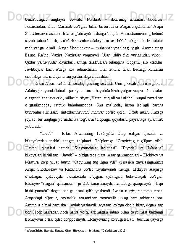 bema’niligini   anglaydi.   Avvalo,   Mashrab   –   shoirning   ismimas,   taxallusi.
Ikkinchidan,   shoir   Mashrab   bо lgani   bilan   biron   narsa   о zgarib   qoladimi?   Asqarʻ ʻ
Shodibekov masala sirtida sirg almaydi, ildiziga boqadi. Ahmadxonovning beburd
ʻ
savoli sabab bо lib, u о zbek mumtoz adabiyotini sinchiklab о rganadi. Masalalar	
ʻ ʻ ʻ
mohiyatiga   kiradi.   Asqar   Shodibekov   –   muhabbat   yoshidagi   yigit.   Ammo   unga
Barno,   Ra’no,   Vazira,   Naziralar   yoqmaydi.   Ular   jiddiy   fikr   yuritishdan   yiroq   .
Qizlar   yaltir-yultir   kiyimlari,   antiqa   talaffuzlari   bilangina   diqqatni   jalb   etadilar.
Jovliboylar   ham   о ziga   xos   odamchalar.   Ular   zudlik   bilan   kechagi   kunlarini	
ʻ
unutishga, asl mohiyatlarini yashirishga intiladilar. 2
 Erkin A’zam uslubida kesatiq, piching seziladi. Uning kesatiqlari о ziga xos.	
ʻ
Adabiy jarayonda tabiat – jamiyat – inson hayotida kechayotgan voqea – hodisalar,
о zgarishlar shaxs erki, millat hurriyati, Vatan istiqloli va istiqboli nuqtai nazaridan	
ʻ
о rganilmoqda,   estetik   baholanmoqda.   Shu   ma’noda,   inson   kо ngli   barcha
ʻ ʻ
buhronlar   silsilasini   sintezlashtiruvchi   mehvar   bо lib   qoldi.   Oftob   nurini   linzaga	
ʻ
joylab, bir nuqtaga yо naltirilsa tog larni tolqonga, qoyalarni payrahaga aylantirib	
ʻ ʻ
yuboradi.
    “Javob”   –   Erkin   A’zamning   1986-yilda   chop   etilgan   qissalar   va
hikoyalardan   tashkil   topgan   tо plami.   Tо plamga   “Otoyining   tug ilgan   yili”,	
ʻ ʻ ʻ
“Javob”   qissalari   hamda   “Shaytonchalar   kо chasi”,   “Piyoda”   va   “Manana”	
ʻ
hikoyalari kiritilgan. “Javob” – о ziga xos qissa. Asar qahramonlari – Elchiyev va	
ʻ
Mastura   kо p   yillar   burun   “Otoyining   tug ilgan   yili”   qissasida   xayrlashganimiz	
ʻ ʻ
Asqar   Shodibekov   va   Raxshona   bо lib   tuyulaveradi   menga.   Elchiyev   Asqarga	
ʻ
о xshagan   qishloqlik.   Toshkentda   о qigan,   uylangan,   bola-chaqali   bо lgan.	
ʻ ʻ ʻ
Elchiyev “singan” qahramon – jо shib kurashmaydi, martabaga qiziqmaydi, “faqir	
ʻ
kishi   panada”   degan   naqlga   amal   qilib   yashaydi.   Lekin   u   ojiz,   notavon   emas.
Asqardagi   о jarlik,   qaysarlik,   aytganidan   toymaslik   uning   ham   tabiatida   bor.	
ʻ
Ammo u о zini hamisha jilovlab yashaydi. Ayagan kо zga chо p kirar, degan gap	
ʻ ʻ ʻ
bor.   Hech   narsadan   hech   narsa   yо q,   arzimagan   sabab   bilan   tо rt   mast   barzangi	
ʻ ʻ
Elchiyevni о lasi qilib dо pposlaydi. Elchiyevning xо rligi keladi: boshini qayerga	
ʻ ʻ ʻ
2
 A’zam Erkin. Shovqin. Roman. Qissa. Hikoyalar. – Toshkent, “O‘zbekiston”, 2011.
7 