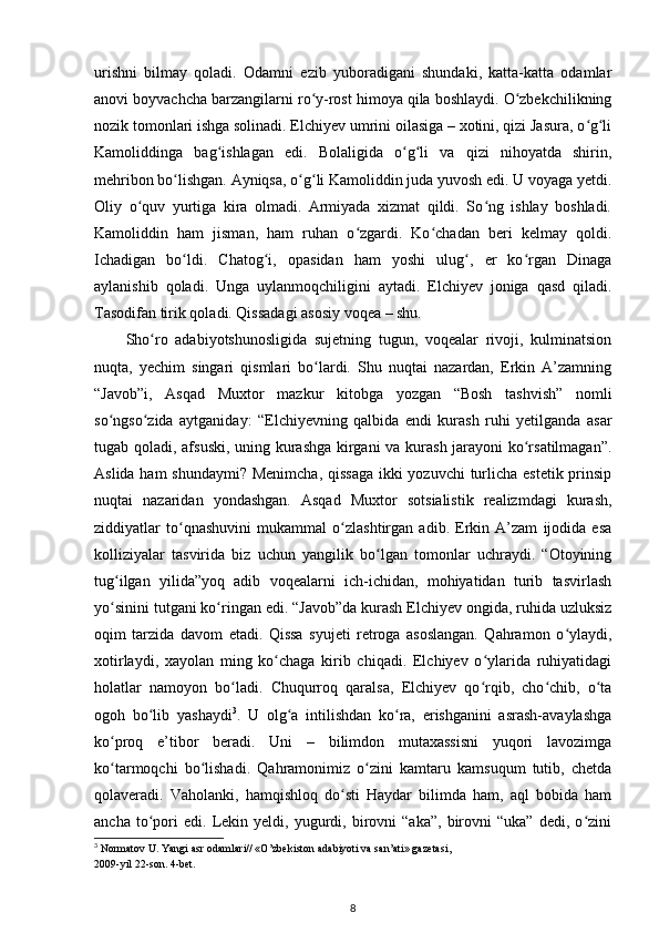 urishni   bilmay   qoladi.   Odamni   ezib   yuboradigani   shundaki,   katta-katta   odamlar
anovi boyvachcha barzangilarni rо y-rost himoya qila boshlaydi. О zbekchilikningʻ ʻ
nozik tomonlari ishga solinadi. Elchiyev umrini oilasiga – xotini, qizi Jasura, о g li	
ʻ ʻ
Kamoliddinga   bag ishlagan   edi.   Bolaligida   о g li   va   qizi   nihoyatda   shirin,	
ʻ ʻ ʻ
mehribon bо lishgan. Ayniqsa, о g li Kamoliddin juda yuvosh edi. U voyaga yetdi.	
ʻ ʻ ʻ
Oliy   о quv   yurtiga   kira   olmadi.   Armiyada   xizmat   qildi.   Sо ng   ishlay   boshladi.	
ʻ ʻ
Kamoliddin   ham   jisman,   ham   ruhan   о zgardi.   Kо chadan   beri   kelmay   qoldi.	
ʻ ʻ
Ichadigan   bо ldi.   Chatog i,   opasidan   ham   yoshi   ulug ,   er   kо rgan   Dinaga	
ʻ ʻ ʻ ʻ
aylanishib   qoladi.   Unga   uylanmoqchiligini   aytadi.   Elchiyev   joniga   qasd   qiladi.
Tasodifan tirik qoladi. Qissadagi asosiy voqea – shu. 
Shо ro   adabiyotshunosligida   sujetning   tugun,   voqealar   rivoji,   kulminatsion	
ʻ
nuqta,   yechim   singari   qismlari   bо lardi.   Shu   nuqtai   nazardan,   Erkin   A’zamning	
ʻ
“Javob”i,   Asqad   Muxtor   mazkur   kitobga   yozgan   “Bosh   tashvish”   nomli
sо ngsо zida   aytganiday:   “Elchiyevning   qalbida   endi   kurash   ruhi   yetilganda   asar	
ʻ ʻ
tugab qoladi, afsuski, uning kurashga kirgani va kurash jarayoni kо rsatilmagan”.	
ʻ
Aslida ham  shundaymi?  Menimcha, qissaga  ikki  yozuvchi  turlicha estetik prinsip
nuqtai   nazaridan   yondashgan.   Asqad   Muxtor   sotsialistik   realizmdagi   kurash,
ziddiyatlar   tо qnashuvini   mukammal   о zlashtirgan   adib.   Erkin   A’zam   ijodida   esa	
ʻ ʻ
kolliziyalar   tasvirida   biz   uchun   yangilik   bо lgan   tomonlar   uchraydi.   “Otoyining	
ʻ
tug ilgan   yilida”yoq   adib   voqealarni   ich-ichidan,   mohiyatidan   turib   tasvirlash	
ʻ
yо sinini tutgani kо ringan edi. “Javob”da kurash Elchiyev ongida, ruhida uzluksiz
ʻ ʻ
oqim   tarzida   davom   etadi.   Qissa   syujeti   retroga   asoslangan.   Qahramon   о ylaydi,	
ʻ
xotirlaydi,   xayolan   ming   kо chaga   kirib   chiqadi.   Elchiyev   о ylarida   ruhiyatidagi	
ʻ ʻ
holatlar   namoyon   bо ladi.   Chuqurroq   qaralsa,   Elchiyev   qо rqib,   chо chib,   о ta	
ʻ ʻ ʻ ʻ
ogoh   bо lib   yashaydi	
ʻ 3
.   U   olg a   intilishdan   kо ra,   erishganini   asrash-avaylashga	ʻ ʻ
kо proq   e’tibor   beradi.   Uni   –   bilimdon   mutaxassisni   yuqori   lavozimga	
ʻ
kо tarmoqchi   bо lishadi.   Qahramonimiz   о zini   kamtaru   kamsuqum   tutib,   chetda
ʻ ʻ ʻ
qolaveradi.   Vaholanki,   hamqishloq   dо sti   Haydar   bilimda   ham,   aql   bobida   ham	
ʻ
ancha   tо pori   edi.   Lekin   yeldi,  yugurdi,  birovni   “aka”,   birovni   “uka”   dedi,   о zini	
ʻ ʻ
3
 Normatov U. Yangi asr odamlari// «O’zbekiston adabiyoti va san’ati» gazetasi,
2009-yil 22-son. 4-bet.
8 