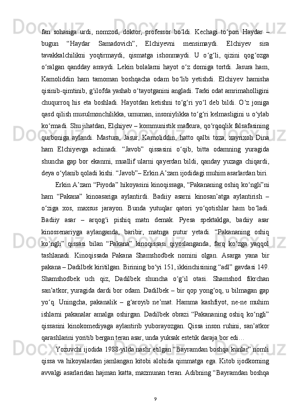 fan   sohasiga   urdi,   nomzod,   doktor,   professor   bо ldi.   Kechagi   tо pori   Haydar   –ʻ ʻ
bugun   “Haydar   Samadovich”,   Elchiyevni   mensimaydi.   Elchiyev   sira
tavakkalchilikni   yoqtirmaydi,   qismatga   ishonmaydi.   U   о g li,   qizini   qog ozga	
ʻ ʻ ʻ
о ralgan   qandday   asraydi.   Lekin   bolalarni   hayot   о z   domiga   tortdi.   Jasura   ham,	
ʻ ʻ
Kamoliddin   ham   tamoman   boshqacha   odam   bо lib   yetishdi.   Elchiyev   hamisha	
ʻ
qisinib-qimtinib, g ilofda yashab о tayotganini angladi. Tarki odat amrimaholligini	
ʻ ʻ
chuqurroq   his   eta   boshladi.   Hayotdan   ketishni   tо g ri   yо l   deb   bildi.   О z   joniga	
ʻ ʻ ʻ ʻ
qasd qilish musulmonchilikka, umuman, insoniylikka tо g ri kelmasligini u о ylab	
ʻ ʻ ʻ
kо rmadi. Shu jihatdan, Elchiyev – kommunistik mafkura, qо rqoqlik falsafasining	
ʻ ʻ
qurboniga   aylandi.   Mastura,   Jasur,   Kamoliddin,   hatto   qalbi   toza,   xayrixoh   Dina
ham   Elchiyevga   achinadi.   “Javob”   qissasini   о qib,   bitta   odamning   yuragida	
ʻ
shuncha   gap   bor   ekanmi,   muallif   ularni   qayerdan   bildi,   qanday   yuzaga   chiqardi,
deya о ylanib qoladi kishi. “Javob”– Erkin A’zam ijodidagi muhim asarlardan biri.	
ʻ
Erkin A’zam “Piyoda” hikoyasini kinoqissaga, “Pakananing oshiq kо ngli”ni	
ʻ
ham   “Pakana”   kinoasariga   aylantirdi.   Badiiy   asarni   kinosan’atga   aylantirish   –
о ziga   xos,   maxsus   jarayon.   Bunda   yutuqlar   qatori   yо qotishlar   ham   bо ladi.	
ʻ ʻ ʻ
Badiiy   asar   –   arqog i   pishiq   matn   demak.   Pyesa   spektaklga,   badiiy   asar	
ʻ
kinossenariyga   aylanganda,   baribir,   matnga   putur   yetadi.   “Pakananing   oshiq
kо ngli”   qissasi   bilan   “Pakana”   kinoqissasi   qiyoslanganda,   farq   kо zga   yaqqol	
ʻ ʻ
tashlanadi.   Kinoqissada   Pakana   Shamshodbek   nomini   olgan.   Asarga   yana   bir
pakana – Dadilbek kiritilgan. Birining bо yi 151, ikkinchisining “adl” gavdasi 149.	
ʻ
Shamshodbek   uch   qiz,   Dadilbek   shuncha   о g il   otasi.   Shamshod   fikrchan	
ʻ ʻ
san’atkor, yuragida dardi bor odam. Dadilbek – bir qop yong oq, u bilmagan gap	
ʻ
yо q.   Uningcha,   pakanalik   –   g aroyib   ne’mat.   Hamma   kashfiyot,   ne-ne   muhim	
ʻ ʻ
ishlarni   pakanalar   amalga   oshirgan.   Dadilbek   obrazi   “Pakananing   oshiq   kо ngli”	
ʻ
qissasini   kinokomediyaga   aylantirib   yuborayozgan.   Qissa   inson   ruhini,   san’atkor
qarashlarini yoritib bergan teran asar, unda yuksak estetik daraja bor edi… 
Yozuvchi ijodida 1988-yilda nashr etilgan “Bayramdan boshqa kunlar” nomli
qissa   va  hikoyalardan  jamlangan  kitobi   alohida  qimmatga  ega.  Kitob  ijodkorning
avvalgi asarlaridan hajman katta, mazmunan teran. Adibning “Bayramdan boshqa
9 