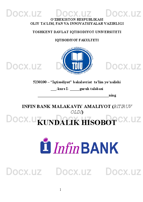 1O ʻ ZBEKISTON RESPUBLIKASI
OLIY TA’LIM,  FAN VA INNOVATSIYALAR  VAZIRLIGI
TOSHKENT  DAVLAT IQTISODIYOT UNIVERSITETI
IQTISODIYOT FAKULTETI
5230100 – “Iqtisodiyot” bakalavriat  ta’lim yo‘nalishi
___-kurs I- _____guruh talabasi
_____________________________________ning  
INFIN BANK  MALAKAVIY AMALIYOT  ( BITIRUV
OLDI ) 
KUNDALIK HISOBOT 
