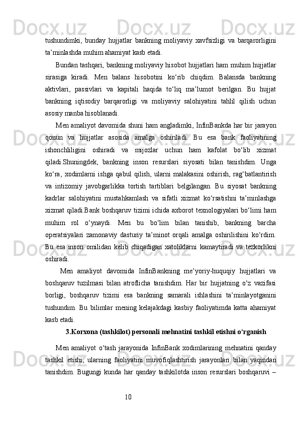 10tushundimki,   bunday   hujjatlar   bankning   moliyaviy   xavfsizligi   va   barqarorligini
ta’minlashda muhim ahamiyat kasb etadi.
Bundan tashqari, bankning moliyaviy hisobot hujjatlari ham muhim hujjatlar
sirasiga   kiradi.   Men   balans   hisobotini   ko‘rib   chiqdim.   Balansda   bankning
aktivlari,   passivlari   va   kapitali   haqida   to‘liq   ma’lumot   berilgan.   Bu   hujjat
bankning   iqtisodiy   barqarorligi   va   moliyaviy   salohiyatini   tahlil   qilish   uchun
asosiy manba hisoblanadi.
Men amaliyot davomida shuni  ham angladimki, InfinBankda har bir jarayon
qonun   va   hujjatlar   asosida   amalga   oshiriladi.   Bu   esa   bank   faoliyatining
ishonchliligini   oshiradi   va   mijozlar   uchun   ham   kafolat   bo‘lib   xizmat
qiladi.Shuningdek,   bankning   inson   resurslari   siyosati   bilan   tanishdim.   Unga
ko‘ra,   xodimlarni   ishga   qabul   qilish,   ularni   malakasini   oshirish,   rag‘batlantirish
va   intizomiy   javobgarlikka   tortish   tartiblari   belgilangan.   Bu   siyosat   bankning
kadrlar   salohiyatini   mustahkamlash   va   sifatli   xizmat   ko‘rsatishni   ta’minlashga
xizmat qiladi.Bank boshqaruv tizimi ichida axborot texnologiyalari bo‘limi ham
muhim   rol   o‘ynaydi.   Men   bu   bo‘lim   bilan   tanishib,   bankning   barcha
operatsiyalari   zamonaviy   dasturiy   ta’minot   orqali   amalga   oshirilishini   ko‘rdim.
Bu   esa   inson   omilidan   kelib   chiqadigan   xatoliklarni   kamaytiradi   va   tezkorlikni
oshiradi.
  Men   amaliyot   davomida   InfinBankning   me’yoriy-huquqiy   hujjatlari   va
boshqaruv   tuzilmasi   bilan   atroflicha   tanishdim.   Har   bir   hujjatning   o‘z   vazifasi
borligi,   boshqaruv   tizimi   esa   bankning   samarali   ishlashini   ta’minlayotganini
tushundim.   Bu   bilimlar   mening   kelajakdagi   kasbiy   faoliyatimda   katta   ahamiyat
kasb etadi.
3. Korxona (tashkilot) personali mehnatini tashkil etishni o‘rganish
Men   amaliyot   o‘tash   jarayonida   InfinBank   xodimlarining   mehnatini   qanday
tashkil   etishi,   ularning   faoliyatini   muvofiqlashtirish   jarayonlari   bilan   yaqindan
tanishdim.   Bugungi   kunda   har   qanday   tashkilotda   inson   resurslari   boshqaruvi   – 