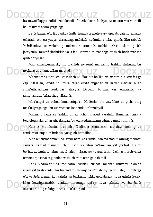 11bu   muvaffaqiyat   kaliti   hisoblanadi.   Chunki   bank   faoliyatida   asosan   inson   omili
hal qiluvchi ahamiyatga ega.
Bank tizimi  o‘z faoliyatida  katta hajmdagi  moliyaviy operatsiyalarni  amalga
oshiradi. Bu esa  yuqori  darajadagi  malakali  xodimlarni  talab qiladi. Shu sababli
InfinBankda   xodimlarning   mehnatini   samarali   tashkil   qilish,   ularning   ish
jarayonini  muvofiqlashtirish  va  sifatli  xizmat  ko‘rsatishga   erishish  bosh   maqsad
qilib qo‘yilgan.
Men   kuzatganimdek,   InfinBankda   personal   mehnatini   tashkil   etishning   bir
necha asosiy tamoyillari mavjud:
Mehnat   taqsimoti   va   ixtisoslashuv.   Har   bir   bo‘lim   va   xodim   o‘z   vazifasiga
ega.   Masalan,   kredit   bo‘limida   faqat   kredit   hujjatlari   va   kredit   shartlari   bilan
shug‘ullanadigan   xodimlar   ishlaydi.   Depozit   bo‘limi   esa   omonatlar   va
jamg‘armalar bilan shug‘ullanadi.
Mas’uliyat   va   vakolatlarni   aniqlash.   Xodimlar   o‘z   vazifalari   bo‘yicha   aniq
mas’uliyatga ega, bu esa mehnat intizomini ta’minlaydi.
Mehnatni   samarali   tashkil   qilish   uchun   sharoit   yaratish.   Bank   zamonaviy
texnologiyalar bilan jihozlangan, bu esa xodimlarning ishini yengillashtiradi.
Kadrlar   malakasini   oshirish.   Xodimlar   muntazam   ravishda   trening   va
seminarlar orqali bilimlarini yangilab boradilar.
Men amaliyot davomida shuni ham ko‘rdimki, bankda xodimlarning mehnati
samarali  tashkil   qilinishi   uchun  inson  resurslari  bo‘limi  faoliyat  yuritadi.   Ushbu
bo‘lim xodimlarni ishga qabul qilish, ularni joy-joyiga taqsimlash, ish faoliyatini
nazorat qilish va rag‘batlantirish ishlarini amalga oshiradi.
Bank   xodimlarining   mehnatini   tashkil   etishda   mehnat   intizomi   alohida
ahamiyat kasb etadi. Har bir xodim ish vaqtida o‘z ish joyida bo‘lishi, mijozlarga
o‘z  vaqtida xizmat  ko‘rsatishi  va bankning ichki  qoidalariga rioya  qilishi  kerak.
Men   kuzatganimdek,   bankda   intizomga   qat’iy   rioya   qilinadi   va   bu   bank
xizmatlarining sifatiga bevosita ta’sir qiladi. 