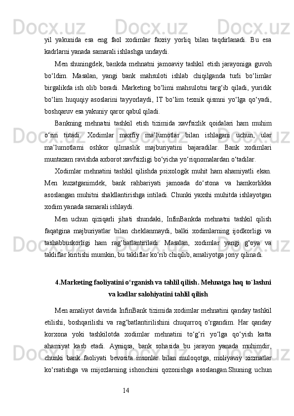14yil   yakunida   esa   eng   faol   xodimlar   faxriy   yorliq   bilan   taqdirlanadi.   Bu   esa
kadrlarni yanada samarali ishlashga undaydi.
Men   shuningdek,   bankda   mehnatni   jamoaviy   tashkil   etish   jarayoniga   guvoh
bo‘ldim.   Masalan,   yangi   bank   mahsuloti   ishlab   chiqilganda   turli   bo‘limlar
birgalikda   ish   olib   boradi.   Marketing   bo‘limi   mahsulotni   targ‘ib   qiladi,   yuridik
bo‘lim   huquqiy   asoslarini   tayyorlaydi,   IT   bo‘lim   texnik   qismni   yo‘lga   qo‘yadi,
boshqaruv esa yakuniy qaror qabul qiladi.
Bankning   mehnatni   tashkil   etish   tizimida   xavfsizlik   qoidalari   ham   muhim
o‘rin   tutadi.   Xodimlar   maxfiy   ma’lumotlar   bilan   ishlagani   uchun,   ular
ma’lumotlarni   oshkor   qilmaslik   majburiyatini   bajaradilar.   Bank   xodimlari
muntazam ravishda axborot xavfsizligi bo‘yicha yo‘riqnomalardan o‘tadilar.
Xodimlar   mehnatini   tashkil   qilishda   psixologik   muhit   ham   ahamiyatli   ekan.
Men   kuzatganimdek,   bank   rahbariyati   jamoada   do‘stona   va   hamkorlikka
asoslangan   muhitni   shakllantirishga  intiladi. Chunki  yaxshi  muhitda  ishlayotgan
xodim yanada samarali ishlaydi.
Men   uchun   qiziqarli   jihati   shundaki,   InfinBankda   mehnatni   tashkil   qilish
faqatgina   majburiyatlar   bilan   cheklanmaydi,   balki   xodimlarning   ijodkorligi   va
tashabbuskorligi   ham   rag‘batlantiriladi.   Masalan,   xodimlar   yangi   g‘oya   va
takliflar kiritishi mumkin, bu takliflar ko‘rib chiqilib, amaliyotga joriy qilinadi.
4. Marketing faoliyatini o‘rganish va tahlil qilish .  Mehnatga haq to`lashni
va kadlar salohiyatini  tahlil qilish
Men amaliyot davrida InfinBank tizimida xodimlar mehnatini qanday tashkil
etilishi,   boshqarilishi   va   rag‘batlantirilishini   chuqurroq   o‘rgandim.   Har   qanday
korxona   yoki   tashkilotda   xodimlar   mehnatini   to‘g‘ri   yo‘lga   qo‘yish   katta
ahamiyat   kasb   etadi.   Ayniqsa,   bank   sohasida   bu   jarayon   yanada   muhimdir,
chunki   bank   faoliyati   bevosita   insonlar   bilan   muloqotga,   moliyaviy   xizmatlar
ko‘rsatishga   va   mijozlarning   ishonchini   qozonishga   asoslangan.Shuning   uchun 