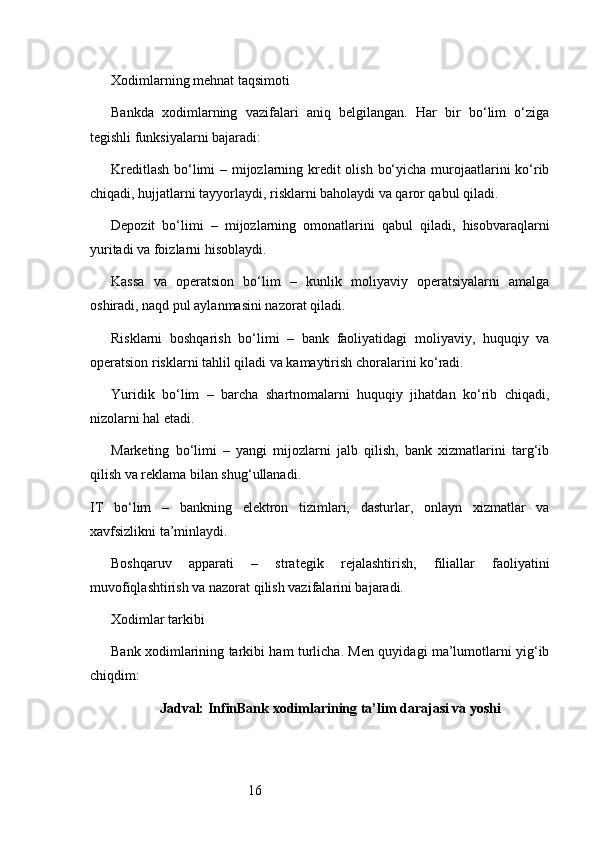 16Xodimlarning mehnat taqsimoti
Bankda   xodimlarning   vazifalari   aniq   belgilangan.   Har   bir   bo‘lim   o‘ziga
tegishli funksiyalarni bajaradi:
Kreditlash  bo‘limi  – mijozlarning kredit  olish bo‘yicha murojaatlarini ko‘rib
chiqadi, hujjatlarni tayyorlaydi, risklarni baholaydi va qaror qabul qiladi.
Depozit   bo‘limi   –   mijozlarning   omonatlarini   qabul   qiladi,   hisobvaraqlarni
yuritadi va foizlarni hisoblaydi.
Kassa   va   operatsion   bo‘lim   –   kunlik   moliyaviy   operatsiyalarni   amalga
oshiradi, naqd pul aylanmasini nazorat qiladi.
Risklarni   boshqarish   bo‘limi   –   bank   faoliyatidagi   moliyaviy,   huquqiy   va
operatsion risklarni tahlil qiladi va kamaytirish choralarini ko‘radi.
Yuridik   bo‘lim   –   barcha   shartnomalarni   huquqiy   jihatdan   ko‘rib   chiqadi,
nizolarni hal etadi.
Marketing   bo‘limi   –   yangi   mijozlarni   jalb   qilish,   bank   xizmatlarini   targ‘ib
qilish va reklama bilan shug‘ullanadi.
IT   bo‘lim   –   bankning   elektron   tizimlari,   dasturlar,   onlayn   xizmatlar   va
xavfsizlikni ta’minlaydi.
Boshqaruv   apparati   –   strategik   rejalashtirish,   filiallar   faoliyatini
muvofiqlashtirish va nazorat qilish vazifalarini bajaradi.
Xodimlar tarkibi
Bank xodimlarining tarkibi ham turlicha. Men quyidagi ma’lumotlarni yig‘ib
chiqdim:
Jadval: InfinBank xodimlarining ta’lim darajasi va yoshi 
