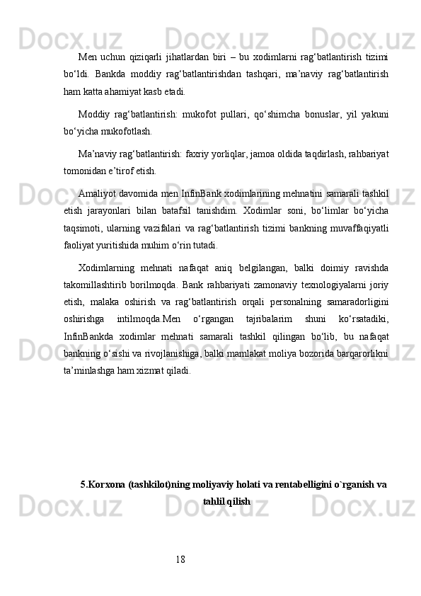 18Men   uchun   qiziqarli   jihatlardan   biri   –   bu   xodimlarni   rag‘batlantirish   tizimi
bo‘ldi.   Bankda   moddiy   rag‘batlantirishdan   tashqari,   ma’naviy   rag‘batlantirish
ham katta ahamiyat kasb etadi.
Moddiy   rag‘batlantirish:   mukofot   pullari,   qo‘shimcha   bonuslar,   yil   yakuni
bo‘yicha mukofotlash.
Ma’naviy rag‘batlantirish: faxriy yorliqlar, jamoa oldida taqdirlash, rahbariyat
tomonidan e’tirof etish.
Amaliyot davomida men InfinBank xodimlarining mehnatini samarali tashkil
etish   jarayonlari   bilan   batafsil   tanishdim.   Xodimlar   soni,   bo‘limlar   bo‘yicha
taqsimoti,   ularning   vazifalari   va   rag‘batlantirish   tizimi   bankning   muvaffaqiyatli
faoliyat yuritishida muhim o‘rin tutadi.
Xodimlarning   mehnati   nafaqat   aniq   belgilangan,   balki   doimiy   ravishda
takomillashtirib   borilmoqda.   Bank   rahbariyati   zamonaviy   texnologiyalarni   joriy
etish,   malaka   oshirish   va   rag‘batlantirish   orqali   personalning   samaradorligini
oshirishga   intilmoqda.Men   o‘rgangan   tajribalarim   shuni   ko‘rsatadiki,
InfinBankda   xodimlar   mehnati   samarali   tashkil   qilingan   bo‘lib,   bu   nafaqat
bankning o‘sishi va rivojlanishiga, balki mamlakat moliya bozorida barqarorlikni
ta’minlashga ham xizmat qiladi.
5. Korxona (tashkilot)ning moliyaviy holati va rentabelligini o`rganish va
tahlil qilish 