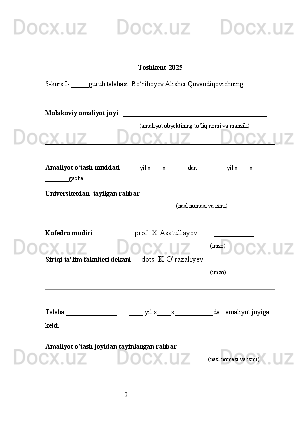 2 Toshkent - 2025
5-kurs I- _____guruh talabasi   Bo‘riboyev Alisher Quvandiqovich ning 
                                                                                                 
                     
Malakaviy amaliyot joyi    _________________________________________ 
                                                               (amaliyot obyektining to’liq nomi va manzili)
                                                                                            
Amaliyot o‘tash muddati    _____ yil «____» _______dan   ________ yil «____» 
________gacha
Universitetdan   tayilgan rahbar    ____________________________________
                                              (nasl nomasi va ismi)
Kafedra mudiri                      prof. X.Asatullayev        __________
                                                                   (imzo)
Sirtqi ta’lim fakulteti dekani      dots. K.O’razaliyev      __________
                                     (imzo)
Talaba  _________________         ____ yil «____»___________da      amaliyot joyiga 
keldi.                                                       
                                                                     
Amaliyot o’tash joyidan tayinlangan rahbar            _____________________
                                                                                               (nasl nomasi va ismi) 