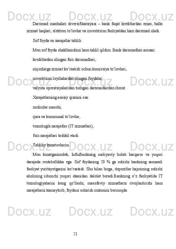 21Daromad   manbalari   diversifikatsiyasi   –   bank   faqat   kreditlardan   emas,   balki
xizmat haqlari, elektron to‘lovlar va investitsion faoliyatdan ham daromad oladi.
Sof foyda va xarajatlar tahlili
Men sof foyda shakllanishini ham tahlil qildim. Bank daromadlari asosan:
kreditlardan olingan foiz daromadlari,
mijozlarga xizmat ko‘rsatish uchun komissiya to‘lovlari,
investitsion loyihalardan olingan foydalar,
valyuta operatsiyalaridan tushgan daromadlardan iborat.
Xarajatlarning asosiy qismini esa:
xodimlar maoshi,
ijara va kommunal to‘lovlar,
texnologik xarajatlar (IT xizmatlari),
foiz xarajatlari tashkil etadi.
Tahliliy kuzatuvlarim
Men   kuzatganimdek,   InfinBankning   moliyaviy   holati   barqaror   va   yuqori
darajada   rentabellikka   ega.   Sof   foydaning   20   %   ga   oshishi   bankning   samarali
faoliyat yuritayotganini ko‘rsatadi. Shu bilan birga, depozitlar hajmining oshishi
aholining   ishonchi   yuqori   ekanidan   dalolat   beradi.Bankning   o‘z   faoliyatida   IT
texnologiyalarini   keng   qo‘llashi,   masofaviy   xizmatlarni   rivojlantirishi   ham
xarajatlarni kamaytirib, foydani oshirish imkonini bermoqda. 