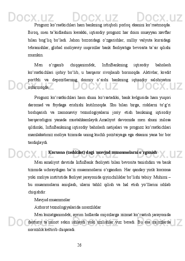 26Prognoz ko‘rsatkichlari ham bankning istiqboli porloq ekanini ko‘rsatmoqda.
Biroq,   men   ta’kidlashim   kerakki,   iqtisodiy   prognoz   har   doim   muayyan   xavflar
bilan   bog‘liq   bo‘ladi.   Jahon   bozoridagi   o‘zgarishlar,   milliy   valyuta   kursidagi
tebranishlar,   global   moliyaviy   inqirozlar   bank   faoliyatiga   bevosita   ta’sir   qilishi
mumkin.
Men   o‘rganib   chiqqanimdek,   InfinBankning   iqtisodiy   baholash
ko‘rsatkichlari   ijobiy   bo‘lib,   u   barqaror   rivojlanib   bormoqda.   Aktivlar,   kredit
portfeli   va   depozitlarning   doimiy   o‘sishi   bankning   iqtisodiy   salohiyatini
oshirmoqda.
Prognoz   ko‘rsatkichlari   ham   shuni   ko‘rsatadiki,   bank   kelgusida   ham   yuqori
daromad   va   foydaga   erishishi   kutilmoqda.   Shu   bilan   birga,   risklarni   to‘g‘ri
boshqarish   va   zamonaviy   texnologiyalarni   joriy   etish   bankning   iqtisodiy
barqarorligini   yanada   mustahkamlaydi.Amaliyot   davomida   men   shuni   xulosa
qildimki,   InfinBankning   iqtisodiy   baholash   natijalari   va   prognoz   ko‘rsatkichlari
mamlakatimiz moliya tizimida uning kuchli pozitsiyaga ega ekanini yana bir bor
tasdiqlaydi.
Korxona  (tashkilot)  dagi   mavjud muammolarni o’rganish
Men   amaliyot   davrida   InfinBank   faoliyati   bilan   bevosita   tanishdim   va   bank
tizimida   uchraydigan   ba’zi   muammolarni   o‘rgandim.   Har   qanday   yirik   korxona
yoki moliya institutida faoliyat jarayonida qiyinchiliklar bo‘lishi tabiiy. Muhimi –
bu   muammolarni   aniqlash,   ularni   tahlil   qilish   va   hal   etish   yo‘llarini   ishlab
chiqishdir.
Mavjud muammolar
Axborot texnologiyalarida nosozliklar
Men kuzatganimdek, ayrim hollarda mijozlarga xizmat  ko‘rsatish jarayonida
dasturiy   ta’minot   sekin   ishlaydi   yoki   uzilishlar   yuz   beradi.   Bu   esa   mijozlarda
norozilik keltirib chiqaradi. 