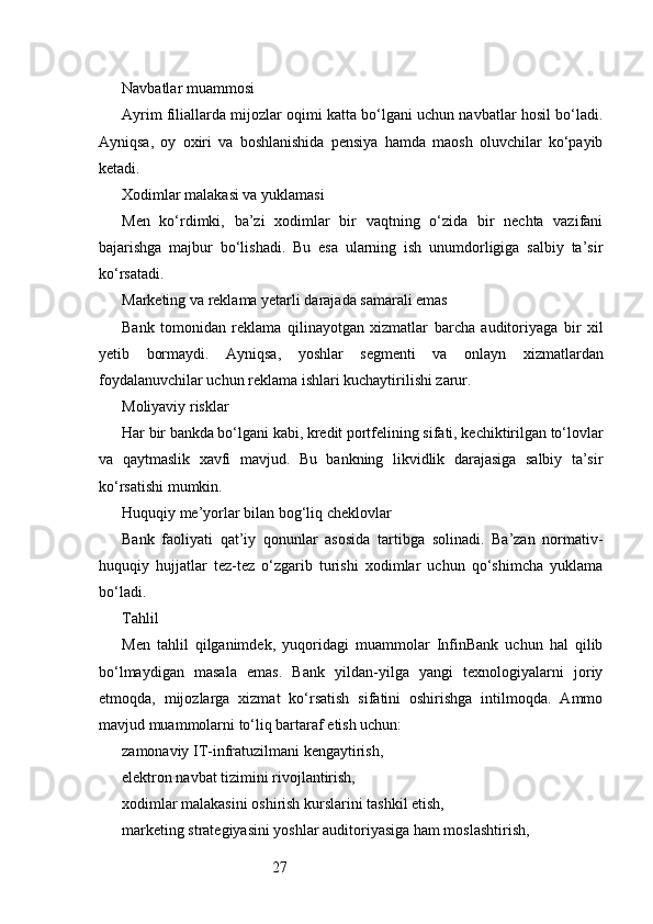 27Navbatlar muammosi
Ayrim filiallarda mijozlar oqimi katta bo‘lgani uchun navbatlar hosil bo‘ladi.
Ayniqsa,   oy   oxiri   va   boshlanishida   pensiya   hamda   maosh   oluvchilar   ko‘payib
ketadi.
Xodimlar malakasi va yuklamasi
Men   ko‘rdimki,   ba’zi   xodimlar   bir   vaqtning   o‘zida   bir   nechta   vazifani
bajarishga   majbur   bo‘lishadi.   Bu   esa   ularning   ish   unumdorligiga   salbiy   ta’sir
ko‘rsatadi.
Marketing va reklama yetarli darajada samarali emas
Bank   tomonidan   reklama   qilinayotgan   xizmatlar   barcha   auditoriyaga   bir   xil
yetib   bormaydi.   Ayniqsa,   yoshlar   segmenti   va   onlayn   xizmatlardan
foydalanuvchilar uchun reklama ishlari kuchaytirilishi zarur.
Moliyaviy risklar
Har bir bankda bo‘lgani kabi, kredit portfelining sifati, kechiktirilgan to‘lovlar
va   qaytmaslik   xavfi   mavjud.   Bu   bankning   likvidlik   darajasiga   salbiy   ta’sir
ko‘rsatishi mumkin.
Huquqiy me’yorlar bilan bog‘liq cheklovlar
Bank   faoliyati   qat’iy   qonunlar   asosida   tartibga   solinadi.   Ba’zan   normativ-
huquqiy   hujjatlar   tez-tez   o‘zgarib   turishi   xodimlar   uchun   qo‘shimcha   yuklama
bo‘ladi.
Tahlil
Men   tahlil   qilganimdek,   yuqoridagi   muammolar   InfinBank   uchun   hal   qilib
bo‘lmaydigan   masala   emas.   Bank   yildan-yilga   yangi   texnologiyalarni   joriy
etmoqda,   mijozlarga   xizmat   ko‘rsatish   sifatini   oshirishga   intilmoqda.   Ammo
mavjud muammolarni to‘liq bartaraf etish uchun:
zamonaviy IT-infratuzilmani kengaytirish,
elektron navbat tizimini rivojlantirish,
xodimlar malakasini oshirish kurslarini tashkil etish,
marketing strategiyasini yoshlar auditoriyasiga ham moslashtirish, 