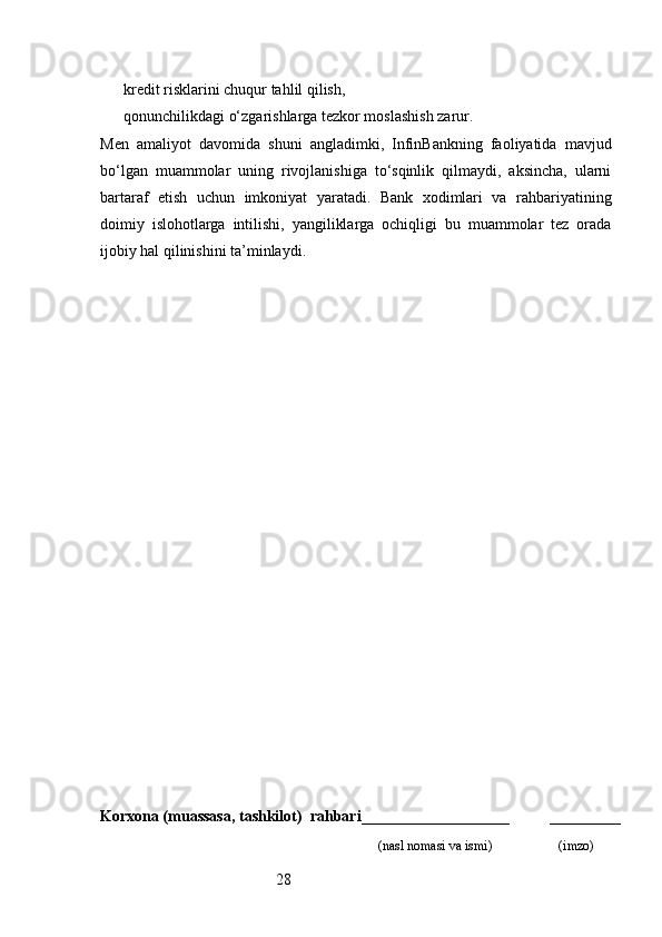 28kredit risklarini chuqur tahlil qilish,
qonunchilikdagi o‘zgarishlarga tezkor moslashish zarur.
Men   amaliyot   davomida   shuni   angladimki,   InfinBankning   faoliyatida   mavjud
bo‘lgan   muammolar   uning   rivojlanishiga   to‘sqinlik   qilmaydi,   aksincha,   ularni
bartaraf   etish   uchun   imkoniyat   yaratadi.   Bank   xodimlari   va   rahbariyatining
doimiy   islohotlarga   intilishi,   yangiliklarga   ochiqligi   bu   muammolar   tez   orada
ijobiy hal qilinishini ta’minlaydi.
Korxona (muassasa, tashkilot)   rahbari ___________________          ________
                                                                              (nasl nomasi va ismi)                   (imzo) 