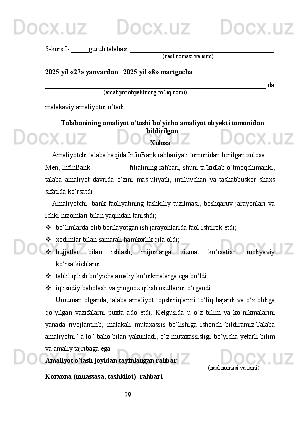 295-kurs I- _____guruh talabasi _________________________________________
                                                                               (nasl nomasi va ismi)                  
                     
2025 yil «27» yanvardan   2025 yil «8» martgacha
_______________________________________________________________ da
                                       (amaliyot obyektining to’liq nomi)
malakaviy amaliyotni o’tadi.
                                                                                            
Talabanining amaliyot o’tashi bo’yicha  amaliyot obyekti tomonidan
bildirilgan
Xulosa
Amaliyotchi talaba haqida InfinBank rahbariyati tomonidan berilgan xulosa
Men, InfinBank __________ filialining rahbari, shuni ta’kidlab o‘tmoqchimanki,
talaba   amaliyot   davrida   o‘zini   mas’uliyatli,   intiluvchan   va   tashabbuskor   shaxs
sifatida ko‘rsatdi.
Amaliyotchi:   bank   faoliyatining   tashkiliy   tuzilmasi,   boshqaruv   jarayonlari   va
ichki nizomlari bilan yaqindan tanishdi;
 bo‘limlarda olib borilayotgan ish jarayonlarida faol ishtirok etdi;
 xodimlar bilan samarali hamkorlik qila oldi;
 hujjatlar   bilan   ishlash,   mijozlarga   xizmat   ko‘rsatish,   moliyaviy
ko‘rsatkichlarni
 tahlil qilish bo‘yicha amaliy ko‘nikmalarga ega bo‘ldi;
 iqtisodiy baholash va prognoz qilish usullarini o‘rgandi.
Umuman olganda, talaba amaliyot topshiriqlarini to‘liq bajardi va o‘z oldiga
qo‘yilgan   vazifalarni   puxta   ado   etdi.   Kelgusida   u   o‘z   bilim   va   ko‘nikmalarini
yanada   rivojlantirib,   malakali   mutaxassis   bo‘lishiga   ishonch   bildiramiz.Talaba
amaliyotni “a’lo” baho bilan yakunladi, o‘z mutaxassisligi bo‘yicha yetarli bilim
va amaliy tajribaga ega.
Amaliyot o’tash joyidan tayinlangan rahbar            ______________________
                                                                                               (nasl nomasi va ismi)
Korxona (muassasa, tashkilot)   rahbari    _______________________          ___ 