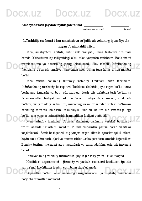 4Amaliyot o’tash joyidan tayinlagan rahbar   ___________          ___________
                                                                        (nasl nomasi va ismi)                              (imzo)
1. Тashkiliy tuzilmasi bilan tanishish va xo‘jalik subyektining iqtisodiyotda
tutgan o‘rnini tahlil qilish .
Men,   amaliyotchi   sifatida,   InfinBank   faoliyati,   uning   tashkiliy   tuzilmasi
hamda O‘zbekiston iqtisodiyotidagi  o‘rni  bilan yaqindan tanishdim. Bank tizimi
mamlakat   moliya   bozorining   yuragi   hisoblanadi.   Shu   sababli,   InfinBankning
faoliyatini   o‘rganish   amaliyot   jarayonida   men   uchun   juda   katta   tajriba   manbai
bo‘ldi.
Men   avvalo   bankning   umumiy   tashkiliy   tuzilmasi   bilan   tanishdim.
InfinBankning   markaziy   boshqaruvi   Toshkent   shahrida   joylashgan   bo‘lib,   unda
boshqaruv   kengashi   va   bosh   ofis   mavjud.   Bosh   ofis   tarkibida   turli   bo‘lim   va
departamentlar   faoliyat   yuritadi.   Jumladan,   moliya   departamenti,   kreditlash
bo‘limi, xalqaro aloqalar bo‘limi, marketing va mijozlar  bilan ishlash  bo‘limlari
bankning   samarali   ishlashini   ta’minlaydi.   Har   bir   bo‘lim   o‘z   vazifasiga   ega
bo‘lib, ular yagona tizim asosida hamkorlikda faoliyat yuritadilar.
Men   tashkiliy   tuzilmani   o‘rganar   ekanman,   bankning   vertikal   boshqaruv
tizimi   asosida   ishlashini   ko‘rdim.   Bunda   yuqoridan   pastga   qarab   vazifalar
taqsimlanadi.   Bank   boshqaruvi   eng   yuqori   organ   sifatida   qarorlar   qabul   qiladi,
keyin esa bo‘lim boshliqlari va mutaxassislar ushbu qarorlarni amalda bajaradilar.
Bunday   tuzilma   mehnatni   aniq   taqsimlash   va   samaradorlikni   oshirish   imkonini
beradi.
InfinBankning tashkiliy tuzilmasida quyidagi asosiy yo‘nalishlar mavjud:
Kreditlash   departamenti   –   jismoniy   va   yuridik   shaxslarni   kreditlash,   ipoteka
va iste’mol kreditlarini taqdim etish bilan shug‘ullanadi.
Depozitlar   bo‘limi   –   mijozlarning   jamg‘armalarini   jalb   qilish,   omonatlar
bo‘yicha xizmatlar ko‘rsatadi.