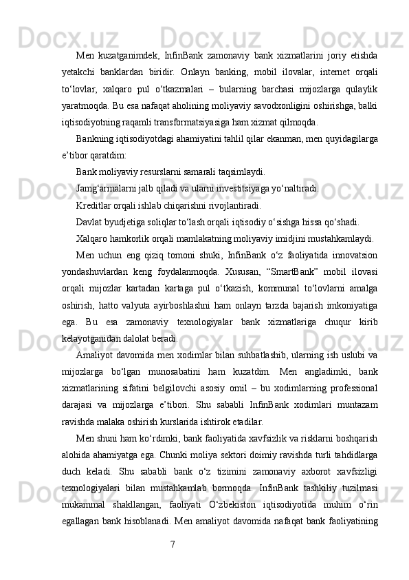 7Men   kuzatganimdek,   InfinBank   zamonaviy   bank   xizmatlarini   joriy   etishda
yetakchi   banklardan   biridir.   Onlayn   banking,   mobil   ilovalar,   internet   orqali
to‘lovlar,   xalqaro   pul   o‘tkazmalari   –   bularning   barchasi   mijozlarga   qulaylik
yaratmoqda. Bu esa nafaqat aholining moliyaviy savodxonligini oshirishga, balki
iqtisodiyotning raqamli transformatsiyasiga ham xizmat qilmoqda.
Bankning iqtisodiyotdagi ahamiyatini tahlil qilar ekanman, men quyidagilarga
e’tibor qaratdim:
Bank moliyaviy resurslarni samarali taqsimlaydi.
Jamg‘armalarni jalb qiladi va ularni investitsiyaga yo‘naltiradi.
Kreditlar orqali ishlab chiqarishni rivojlantiradi.
Davlat byudjetiga soliqlar to‘lash orqali iqtisodiy o‘sishga hissa qo‘shadi.
Xalqaro hamkorlik orqali mamlakatning moliyaviy imidjini mustahkamlaydi.
Men   uchun   eng   qiziq   tomoni   shuki,   InfinBank   o‘z   faoliyatida   innovatsion
yondashuvlardan   keng   foydalanmoqda.   Xususan,   “SmartBank”   mobil   ilovasi
orqali   mijozlar   kartadan   kartaga   pul   o‘tkazish,   kommunal   to‘lovlarni   amalga
oshirish,   hatto   valyuta   ayirboshlashni   ham   onlayn   tarzda   bajarish   imkoniyatiga
ega.   Bu   esa   zamonaviy   texnologiyalar   bank   xizmatlariga   chuqur   kirib
kelayotganidan dalolat beradi.
Amaliyot  davomida men xodimlar  bilan suhbatlashib,  ularning ish  uslubi  va
mijozlarga   bo‘lgan   munosabatini   ham   kuzatdim.   Men   angladimki,   bank
xizmatlarining   sifatini   belgilovchi   asosiy   omil   –   bu   xodimlarning   professional
darajasi   va   mijozlarga   e’tibori.   Shu   sababli   InfinBank   xodimlari   muntazam
ravishda malaka oshirish kurslarida ishtirok etadilar.
Men shuni ham ko‘rdimki, bank faoliyatida xavfsizlik va risklarni boshqarish
alohida ahamiyatga ega. Chunki moliya sektori doimiy ravishda turli tahdidlarga
duch   keladi.   Shu   sababli   bank   o‘z   tizimini   zamonaviy   axborot   xavfsizligi
texnologiyalari   bilan   mustahkamlab   bormoqda.   InfinBank   tashkiliy   tuzilmasi
mukammal   shakllangan,   faoliyati   O‘zbekiston   iqtisodiyotida   muhim   o‘rin
egallagan   bank   hisoblanadi.   Men   amaliyot   davomida   nafaqat   bank   faoliyatining 