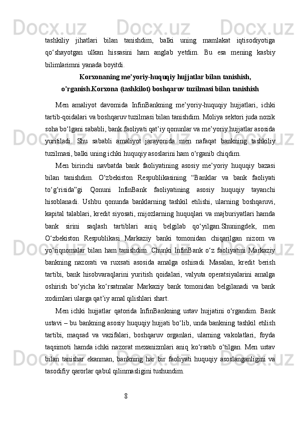 8tashkiliy   jihatlari   bilan   tanishdim,   balki   uning   mamlakat   iqtisodiyotiga
qo‘shayotgan   ulkan   hissasini   ham   anglab   yetdim.   Bu   esa   mening   kasbiy
bilimlarimni yanada boyitdi.
Korxonaning  me’yoriy-huquqiy hujjatlar bilan tanishish,
o’rganish . Korxona (tashkilot)  boshqaruv tuzilmasi bilan tanishish
Men   amaliyot   davomida   InfinBankning   me’yoriy-huquqiy   hujjatlari,   ichki
tartib-qoidalari va boshqaruv tuzilmasi bilan tanishdim. Moliya sektori juda nozik
soha bo‘lgani sababli, bank faoliyati qat’iy qonunlar va me’yoriy hujjatlar asosida
yuritiladi.   Shu   sababli   amaliyot   jarayonida   men   nafaqat   bankning   tashkiliy
tuzilmasi, balki uning ichki huquqiy asoslarini ham o‘rganib chiqdim.
Men   birinchi   navbatda   bank   faoliyatining   asosiy   me’yoriy   huquqiy   bazasi
bilan   tanishdim.   O‘zbekiston   Respublikasining   “Banklar   va   bank   faoliyati
to‘g‘risida”gi   Qonuni   InfinBank   faoliyatining   asosiy   huquqiy   tayanchi
hisoblanadi.   Ushbu   qonunda   banklarning   tashkil   etilishi,   ularning   boshqaruvi,
kapital talablari, kredit  siyosati,  mijozlarning huquqlari  va majburiyatlari hamda
bank   sirini   saqlash   tartiblari   aniq   belgilab   qo‘yilgan.Shuningdek,   men
O‘zbekiston   Respublikasi   Markaziy   banki   tomonidan   chiqarilgan   nizom   va
yo‘riqnomalar   bilan   ham   tanishdim.   Chunki   InfinBank   o‘z   faoliyatini   Markaziy
bankning   nazorati   va   ruxsati   asosida   amalga   oshiradi.   Masalan,   kredit   berish
tartibi,   bank   hisobvaraqlarini   yuritish   qoidalari,   valyuta   operatsiyalarini   amalga
oshirish   bo‘yicha   ko‘rsatmalar   Markaziy   bank   tomonidan   belgilanadi   va   bank
xodimlari ularga qat’iy amal qilishlari shart.
Men   ichki   hujjatlar   qatorida   InfinBankning   ustav   hujjatini   o‘rgandim.   Bank
ustavi – bu bankning asosiy huquqiy hujjati bo‘lib, unda bankning tashkil etilish
tartibi,   maqsad   va   vazifalari,   boshqaruv   organlari,   ularning   vakolatlari,   foyda
taqsimoti   hamda   ichki   nazorat   mexanizmlari   aniq   ko‘rsatib   o‘tilgan.   Men   ustav
bilan   tanishar   ekanman,   bankning   har   bir   faoliyati   huquqiy   asoslanganligini   va
tasodifiy qarorlar qabul qilinmasligini tushundim. 