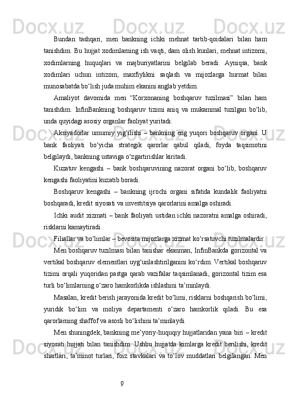 9Bundan   tashqari,   men   bankning   ichki   mehnat   tartib-qoidalari   bilan   ham
tanishdim. Bu hujjat xodimlarning ish vaqti, dam olish kunlari, mehnat intizomi,
xodimlarning   huquqlari   va   majburiyatlarini   belgilab   beradi.   Ayniqsa,   bank
xodimlari   uchun   intizom,   maxfiylikni   saqlash   va   mijozlarga   hurmat   bilan
munosabatda bo‘lish juda muhim ekanini anglab yetdim.
Amaliyot   davomida   men   “Korxonaning   boshqaruv   tuzilmasi”   bilan   ham
tanishdim.   InfinBankning   boshqaruv   tizimi   aniq   va   mukammal   tuzilgan   bo‘lib,
unda quyidagi asosiy organlar faoliyat yuritadi:
Aksiyadorlar   umumiy  yig‘ilishi  –  bankning  eng  yuqori   boshqaruv  organi.  U
bank   faoliyati   bo‘yicha   strategik   qarorlar   qabul   qiladi,   foyda   taqsimotini
belgilaydi, bankning ustaviga o‘zgartirishlar kiritadi.
Kuzatuv   kengashi   –   bank   boshqaruvining   nazorat   organi   bo‘lib,   boshqaruv
kengashi faoliyatini kuzatib boradi.
Boshqaruv   kengashi   –   bankning   ijrochi   organi   sifatida   kundalik   faoliyatni
boshqaradi, kredit siyosati va investitsiya qarorlarini amalga oshiradi.
Ichki   audit  xizmati   – bank  faoliyati  ustidan  ichki   nazoratni  amalga  oshiradi,
risklarni kamaytiradi.
Filiallar va bo‘limlar – bevosita mijozlarga xizmat ko‘rsatuvchi tuzilmalardir.
Men boshqaruv tuzilmasi bilan tanishar ekanman, InfinBankda gorizontal va
vertikal boshqaruv elementlari uyg‘unlashtirilganini ko‘rdim. Vertikal boshqaruv
tizimi orqali  yuqoridan pastga qarab vazifalar  taqsimlanadi, gorizontal  tizim  esa
turli bo‘limlarning o‘zaro hamkorlikda ishlashini ta’minlaydi.
Masalan, kredit berish jarayonida kredit bo‘limi, risklarni boshqarish bo‘limi,
yuridik   bo‘lim   va   moliya   departamenti   o‘zaro   hamkorlik   qiladi.   Bu   esa
qarorlarning shaffof va asosli bo‘lishini ta’minlaydi.
Men shuningdek, bankning me’yoriy-huquqiy hujjatlaridan yana biri – kredit
siyosati   hujjati   bilan   tanishdim.   Ushbu   hujjatda   kimlarga   kredit   berilishi,   kredit
shartlari,   ta’minot   turlari,   foiz   stavkalari   va   to‘lov   muddatlari   belgilangan.   Men 