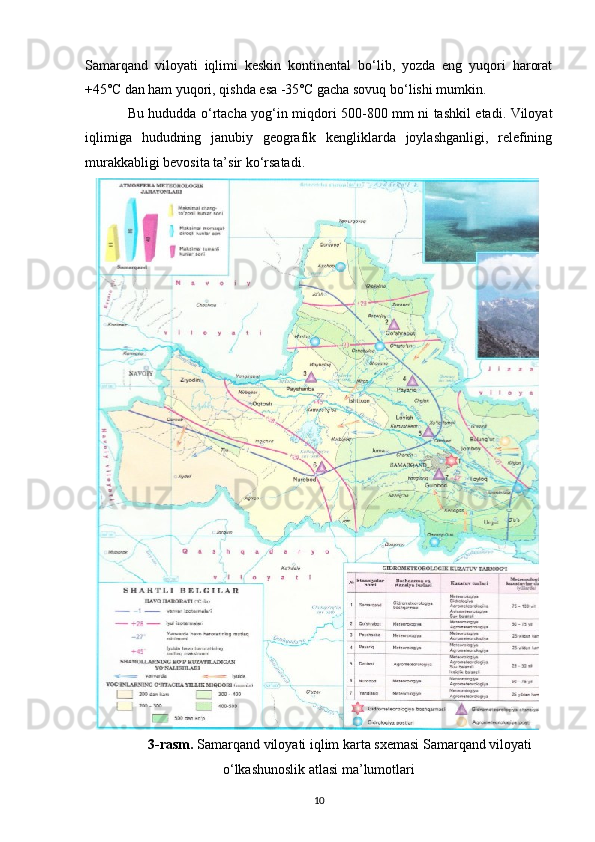 Samarqand   viloyati   iqlimi   keskin   kontinental   bo‘lib,   yozda   eng   yuqori   harorat
+45˚C dan ham yuqori, qishda esa -35˚C gacha sovuq bo‘lishi mumkin. 
Bu hududda o‘rtacha yog‘in miqdori 500-800 mm ni tashkil etadi. Viloyat
iqlimiga   hududning   janubiy   geografik   kengliklarda   joylashganligi,   relefining
murakkabligi bevosita ta’sir ko‘rsatadi. 
3-rasm.  Samarqand viloyati iqlim karta sxemasi Samarqand viloyati
o‘lkashunoslik atlasi ma’lumotlari
10 