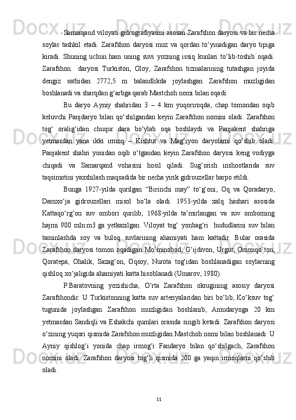 Samarqand viloyati gidrografiyasini asosan Zarafshon daryosi va bir necha
soylar   tashkil   etadi.   Zarafshon   daryosi   muz   va   qordan   to‘yinadigan   daryo   tipiga
kiradi.   Shuning   uchun   ham   uning   suvi   yozning   issiq   kunlari   to‘lib-toshib   oqadi.
Zarafshon     daryosi   Turkiston,   Oloy,   Zarafshon   tizmalarining   tutashgan   joyida
dengiz   sathidan   2772,5   m   balandlikda   joylashgan   Zarafshon   muzligidan
boshlanadi va sharqdan g‘arbga qarab Mastchoh nomi bilan oqadi. 
Bu   daryo   Ayniy   shahridan   3   –   4   km   yuqoriroqda,   chap   tomondan   oqib
keluvchi  Panjdaryo  bilan  qo‘shilgandan  keyin Zarafshon  nomini   oladi. Zarafshon
tog‘   oralig‘idan   chuqur   dara   bo‘ylab   oqa   boshlaydi   va   Panjakent   shahriga
yetmasdan   yana   ikki   irmoq   –   Kishtut   va   Mag‘iyon   daryolarni   qo‘shib   oladi.
Panjakent   shahri   yonidan   oqib   o‘tgandan   keyin   Zarafshon   daryosi   keng   vodiyga
chiqadi   va   Samarqand   vohasini   hosil   qiladi.   Sug‘orish   inshootlarida   suv
taqsimotini yaxshilash maqsadida bir necha yirik gidrouzellar barpo etildi. 
Bunga   1927-yilda   qurilgan   “Birinchi   may”   to‘g‘oni,   Oq   va   Qoradaryo,
Damxo‘ja   gidrouzellari   misol   bo‘la   oladi.   1953-yilda   xalq   hashari   asosida
Kattaqo‘rg‘on   suv   ombori   qurilib,   1968-yilda   ta’mirlangan   va   suv   omborning
hajmi   900   mln.m3   ga   yetkazilgan.   Viloyat   tog‘   yonbag‘ri     hududlarini   suv   bilan
taminlashda   soy   va   buloq   suvlarining   ahamiyati   ham   kattadir.   Bular   orasida
Zarafshon   daryosi   tomon   oqadigan   Mo‘minobod,   G‘ijdivon,   Urgut,   Omonqo‘ton,
Qoratepa,   Ohalik,   Sazag‘on,   Oqsoy,   Nurota   tog‘idan   boshlanadigan   soylarning
qishloq xo‘jaligida ahamiyati katta hisoblanadi (Umarov, 1980).  
P.Baratovning   yozishicha,   O‘rta   Zarafshon   okrugining   asosiy   daryosi
Zarafshondir.   U   Turkistonning   katta   suv   arteriyalaridan   biri   bo‘lib,   Ko‘ksuv   tog‘
tugunida   joylashgan   Zarafshon   muzligidan   boshlanib,   Amudaryoga   20   km
yetmasdan Sandiqli va Eshakchi qumlari orasida singib ketadi. Zarafshon daryosi
o‘zining yuqori qismida Zarafshon muzligidan Mastchoh nomi bilan boshlanadi. U
Ayniy   qishlog‘i   yonida   chap   irmog‘i   Fandaryo   bilan   qo‘shilgach,   Zarafshon
nomini   oladi.   Zarafshon   daryosi   tog‘li   qismida   200   ga   yaqin   irmoqlarni   qo‘shib
oladi. 
11 