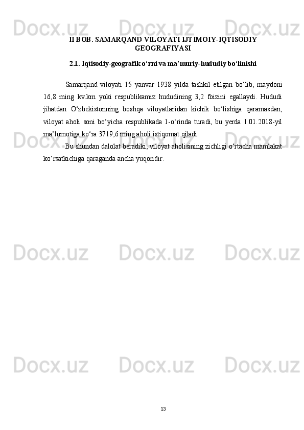 II BOB. SAMARQAND VILOYATI IJTIMOIY-IQTISODIY
GEOGRAFIYASI
2.1. Iqtisodiy-geografik o‘rni va ma’muriy-hududiy bo‘linishi
Samarqand   viloyati   15   yanvar   1938   yilda   tashkil   etilgan   bo‘lib,   maydoni
16,8   ming   kv.km   yoki   respublikamiz   hududining   3,2   foizini   egallaydi.   Hududi
jihatdan   O‘zbekistonning   boshqa   viloyatlaridan   kichik   bo‘lishiga   qaramasdan,
viloyat   aholi   soni   bo‘yicha   respublikada   1-o‘rinda   turadi,   bu   yerda   1.01.2018-yil
ma’lumotiga ko‘ra 3719,6 ming aholi istiqomat qiladi. 
Bu shundan dalolat beradiki, viloyat aholisining zichligi o‘rtacha mamlakat
ko‘rsatkichiga qaraganda ancha yuqoridir. 
13 