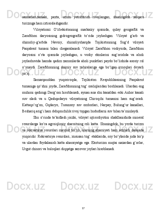 sanoatlari,tamaki,   paxta,   uzum   yetishtirish   rivojlangan,   shuningdek   xalqaro
turizmga ham ixtisoslashgandir. 
Viloyatimiz   O‘zbekistonning   markaziy   qismida,   qulay   geografik   va
Zarafshon   daryosining   gidrogeografik   to‘rida   joylashgan.   Viloyat   g‘arb   va
shimoliy-g‘arbda   Navoiy,   shimoliysharqda   Tojikistonning   Sug‘d   viloyati
Panjakent   tumani   bilan   chegaralanadi.   Viloyat   Zarafshon   vodiysida,   Zarafshon
daryosini   o‘rta   qismida   joylashgan,   u   vodiy   ekinlarini   sug‘orishda   va   aholi
joylashuvida hamda qadim zamonlarda aholi punktlari paydo bo‘lishida asosiy rol
o‘ynaydi.   Zarafshonning   doimiy   suv   zahiralariga   ega   bo‘lgan   irmoqlari   deyarli
yo‘q. 
Samarqanddan   yuqoriroqda,   Tojikiston   Respublikasining   Panjakent
tumaniga qo‘shni joyda, Zarafshonning tog‘ oraliqlaridan boshlanadi. Ulardan eng
muhimi qadimgi Darg‘om hisoblanadi, aynan ana shu kanaldan eski Anhor kanali
suv   oladi   va   u   Qashqadaryo   viloyatining   Chiroqchi   tumanini   ham   sug‘oradi.
Kattaqo‘rg‘on,   Oqdaryo,   Tusunsoy   suv   omborlari,   Narpay,   Bulung‘ur   kanallari,
Beshariq arig‘i ham dehqonchilik rivoj topgan hududlarni suv bilan ta’minlaydi. 
Shu   o‘rinda   ta’kidlash   joizki,   viloyat   iqtisodiyotini   shakllanishida   mineral
resurslarga   ko‘ra   agroiqlimiy   sharoitning   roli   katta.   Shuningdek,   bu   yerda   turizm
va rekreatsiya  resurslari  mavjud bo‘lib, ularning ahamiyati  ham  sezilarli  darajada
yuqoridir. Rekreatsiya resurslari, xususan tog‘ etaklarida, soy bo‘ylarida juda ko‘p
va   ulardan   foydalanish   katta   ahamiyatga   ega.   Ekoturizm   nuqtai   nazardan   g‘orlar,
Urgut chinori va buloqlari diqqatga sazovor joylari hisoblanadi.
17 