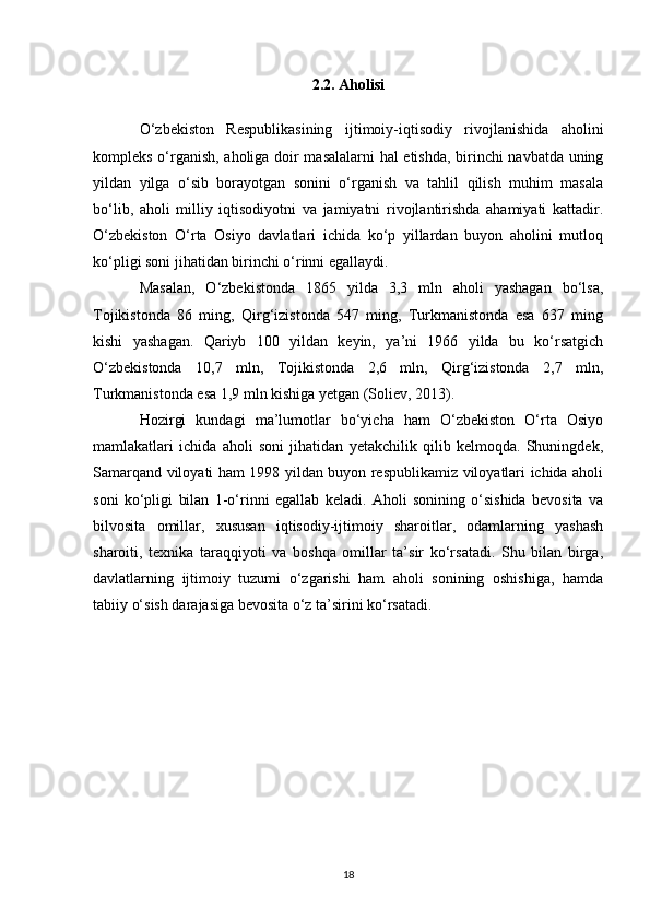 2.2. Aholisi
O‘zbekiston   Respublikasining   ijtimoiy-iqtisodiy   rivojlanishida   aholini
kompleks o‘rganish, aholiga doir masalalarni hal etishda, birinchi navbatda uning
yildan   yilga   o‘sib   borayotgan   sonini   o‘rganish   va   tahlil   qilish   muhim   masala
bo‘lib,   aholi   milliy   iqtisodiyotni   va   jamiyatni   rivojlantirishda   ahamiyati   kattadir.
O‘zbekiston   O‘rta   Osiyo   davlatlari   ichida   ko‘p   yillardan   buyon   aholini   mutloq
ko‘pligi soni jihatidan birinchi o‘rinni egallaydi. 
Masalan,   O‘zbekistonda   1865   yilda   3,3   mln   aholi   yashagan   bo‘lsa,
Tojikistonda   86   ming,   Qirg‘izistonda   547   ming,   Turkmanistonda   esa   637   ming
kishi   yashagan.   Qariyb   100   yildan   keyin,   ya’ni   1966   yilda   bu   ko‘rsatgich
O‘zbekistonda   10,7   mln,   Tojikistonda   2,6   mln,   Qirg‘izistonda   2,7   mln,
Turkmanistonda esa 1,9 mln kishiga yetgan (Soliev, 2013). 
Hozirgi   kundagi   ma’lumotlar   bo‘yicha   ham   O‘zbekiston   O‘rta   Osiyo
mamlakatlari   ichida   aholi   soni   jihatidan   yetakchilik   qilib   kelmoqda.   Shuningdek,
Samarqand viloyati ham 1998 yildan buyon respublikamiz viloyatlari ichida aholi
soni   ko‘pligi   bilan   1-o‘rinni   egallab   keladi.   Aholi   sonining   o‘sishida   bevosita   va
bilvosita   omillar,   xususan   iqtisodiy-ijtimoiy   sharoitlar,   odamlarning   yashash
sharoiti,   texnika   taraqqiyoti   va   boshqa   omillar   ta’sir   ko‘rsatadi.   Shu   bilan   birga,
davlatlarning   ijtimoiy   tuzumi   o‘zgarishi   ham   aholi   sonining   oshishiga,   hamda
tabiiy o‘sish darajasiga bevosita o‘z ta’sirini ko‘rsatadi.  
18 