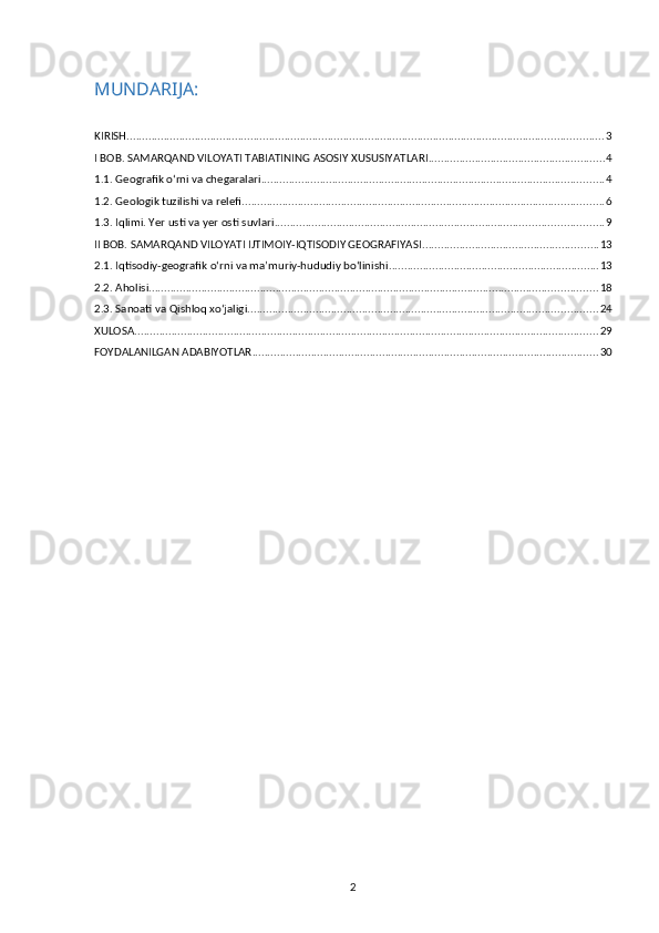MUNDARIJA:
KIRISH .......................................................................................................................................................... 3
I BOB. SAMARQAND VILOYATI TABIATINING ASOSIY XUSUSIYATLARI ......................................................... 4
1.1. Geografik o‘rni va chegaralari ............................................................................................................... 4
1.2. Geologik tuzilishi va relefi ..................................................................................................................... 6
1.3. Iqlimi. Yer usti va yer osti suvlari .......................................................................................................... 9
II BOB. SAMARQAND VILOYATI IJTIMOIY-IQTISODIY GEOGRAFIYASI ......................................................... 13
2.1. Iqtisodiy-geografik o‘rni va ma’muriy-hududiy bo‘linishi .................................................................... 13
2.2. Aholisi ................................................................................................................................................. 18
2.3. Sanoati va Qishloq xo‘jaligi ................................................................................................................. 24
XULOSA ...................................................................................................................................................... 29
FOYDALANILGAN ADABIYOTLAR ................................................................................................................ 30
2 