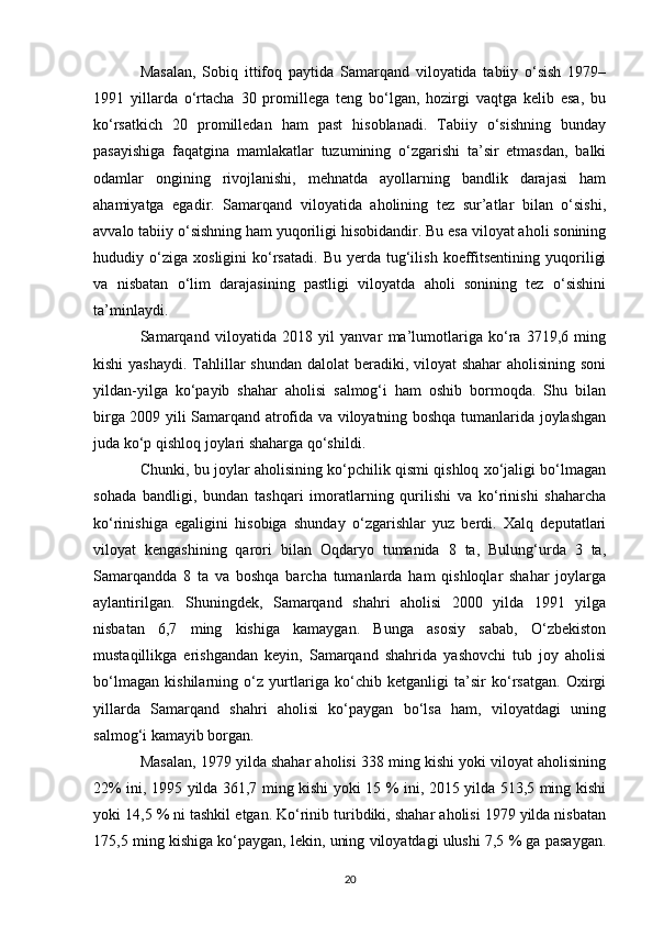 Masalan,   Sobiq   ittifoq   paytida   Samarqand   viloyatida   tabiiy   o‘sish   1979–
1991   yillarda   o‘rtacha   30   promillega   teng   bo‘lgan,   hozirgi   vaqtga   kelib   esa,   bu
ko‘rsatkich   20   promilledan   ham   past   hisoblanadi.   Tabiiy   o‘sishning   bunday
pasayishiga   faqatgina   mamlakatlar   tuzumining   o‘zgarishi   ta’sir   etmasdan,   balki
odamlar   ongining   rivojlanishi,   mehnatda   ayollarning   bandlik   darajasi   ham
ahamiyatga   egadir.   Samarqand   viloyatida   aholining   tez   sur’atlar   bilan   o‘sishi,
avvalo tabiiy o‘sishning ham yuqoriligi hisobidandir. Bu esa viloyat aholi sonining
hududiy  o‘ziga   xosligini   ko‘rsatadi.   Bu  yerda   tug‘ilish   koeffitsentining   yuqoriligi
va   nisbatan   o‘lim   darajasining   pastligi   viloyatda   aholi   sonining   tez   o‘sishini
ta’minlaydi.
Samarqand   viloyatida   2018   yil   yanvar   ma’lumotlariga   ko‘ra   3719,6   ming
kishi  yashaydi. Tahlillar shundan  dalolat beradiki, viloyat  shahar  aholisining soni
yildan-yilga   ko‘payib   shahar   aholisi   salmog‘i   ham   oshib   bormoqda.   Shu   bilan
birga 2009 yili Samarqand atrofida va viloyatning boshqa tumanlarida joylashgan
juda ko‘p qishloq joylari shaharga qo‘shildi. 
Chunki, bu joylar aholisining ko‘pchilik qismi qishloq xo‘jaligi bo‘lmagan
sohada   bandligi,   bundan   tashqari   imoratlarning   qurilishi   va   ko‘rinishi   shaharcha
ko‘rinishiga   egaligini   hisobiga   shunday   o‘zgarishlar   yuz   berdi.   Xalq   deputatlari
viloyat   kengashining   qarori   bilan   Oqdaryo   tumanida   8   ta,   Bulung‘urda   3   ta,
Samarqandda   8   ta   va   boshqa   barcha   tumanlarda   ham   qishloqlar   shahar   joylarga
aylantirilgan.   Shuningdek,   Samarqand   shahri   aholisi   2000   yilda   1991   yilga
nisbatan   6,7   ming   kishiga   kamaygan.   Bunga   asosiy   sabab,   O‘zbekiston
mustaqillikga   erishgandan   keyin,   Samarqand   shahrida   yashovchi   tub   joy   aholisi
bo‘lmagan   kishilarning   o‘z   yurtlariga   ko‘chib   ketganligi   ta’sir   ko‘rsatgan.   Oxirgi
yillarda   Samarqand   shahri   aholisi   ko‘paygan   bo‘lsa   ham,   viloyatdagi   uning
salmog‘i kamayib borgan. 
Masalan, 1979 yilda shahar aholisi 338 ming kishi yoki viloyat aholisining
22% ini, 1995 yilda 361,7 ming kishi yoki 15 % ini, 2015 yilda 513,5 ming kishi
yoki 14,5 % ni tashkil etgan. Ko‘rinib turibdiki, shahar aholisi 1979 yilda nisbatan
175,5 ming kishiga ko‘paygan, lekin, uning viloyatdagi ulushi 7,5 % ga pasaygan.
20 