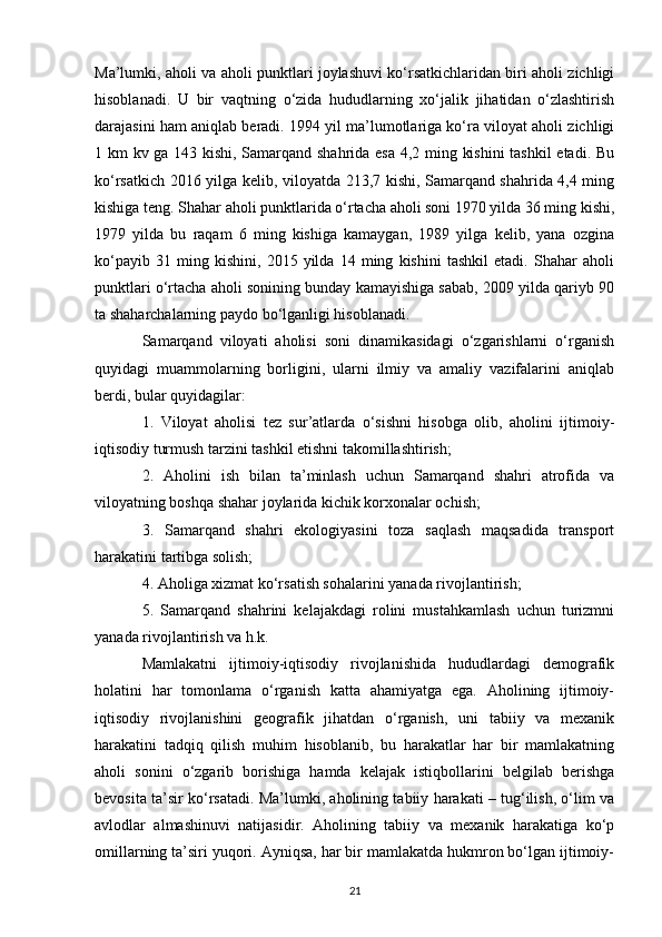 Ma’lumki, aholi va aholi punktlari joylashuvi ko‘rsatkichlaridan biri aholi zichligi
hisoblanadi.   U   bir   vaqtning   o‘zida   hududlarning   xo‘jalik   jihatidan   o‘zlashtirish
darajasini ham aniqlab beradi. 1994 yil ma’lumotlariga ko‘ra viloyat aholi zichligi
1 km kv ga 143 kishi, Samarqand shahrida esa 4,2 ming kishini  tashkil  etadi. Bu
ko‘rsatkich 2016 yilga kelib, viloyatda 213,7 kishi, Samarqand shahrida 4,4 ming
kishiga teng. Shahar aholi punktlarida o‘rtacha aholi soni 1970 yilda 36 ming kishi,
1979   yilda   bu   raqam   6   ming   kishiga   kamaygan,   1989   yilga   kelib,   yana   ozgina
ko‘payib   31   ming   kishini,   2015   yilda   14   ming   kishini   tashkil   etadi.   Shahar   aholi
punktlari o‘rtacha aholi sonining bunday kamayishiga sabab, 2009 yilda qariyb 90
ta shaharchalarning paydo bo‘lganligi hisoblanadi.
Samarqand   viloyati   aholisi   soni   dinamikasidagi   o‘zgarishlarni   o‘rganish
quyidagi   muammolarning   borligini,   ularni   ilmiy   va   amaliy   vazifalarini   aniqlab
berdi, bular quyidagilar: 
1.   Viloyat   aholisi   tez   sur’atlarda   o‘sishni   hisobga   olib,   aholini   ijtimoiy-
iqtisodiy turmush tarzini tashkil etishni takomillashtirish; 
2.   Aholini   ish   bilan   ta’minlash   uchun   Samarqand   shahri   atrofida   va
viloyatning boshqa shahar joylarida kichik korxonalar ochish; 
3.   Samarqand   shahri   ekologiyasini   toza   saqlash   maqsadida   transport
harakatini tartibga solish; 
4. Aholiga xizmat ko‘rsatish sohalarini yanada rivojlantirish; 
5.   Samarqand   shahrini   kelajakdagi   rolini   mustahkamlash   uchun   turizmni
yanada rivojlantirish va h.k.    
Mamlakatni   ijtimoiy-iqtisodiy   rivojlanishida   hududlardagi   demografik
holatini   har   tomonlama   o‘rganish   katta   ahamiyatga   ega.   Aholining   ijtimoiy-
iqtisodiy   rivojlanishini   geografik   jihatdan   o‘rganish,   uni   tabiiy   va   mexanik
harakatini   tadqiq   qilish   muhim   hisoblanib,   bu   harakatlar   har   bir   mamlakatning
aholi   sonini   o‘zgarib   borishiga   hamda   kelajak   istiqbollarini   belgilab   berishga
bevosita ta’sir ko‘rsatadi. Ma’lumki, aholining tabiiy harakati – tug‘ilish, o‘lim va
avlodlar   almashinuvi   natijasidir.   Aholining   tabiiy   va   mexanik   harakatiga   ko‘p
omillarning ta’siri yuqori. Ayniqsa, har bir mamlakatda hukmron bo‘lgan ijtimoiy-
21 