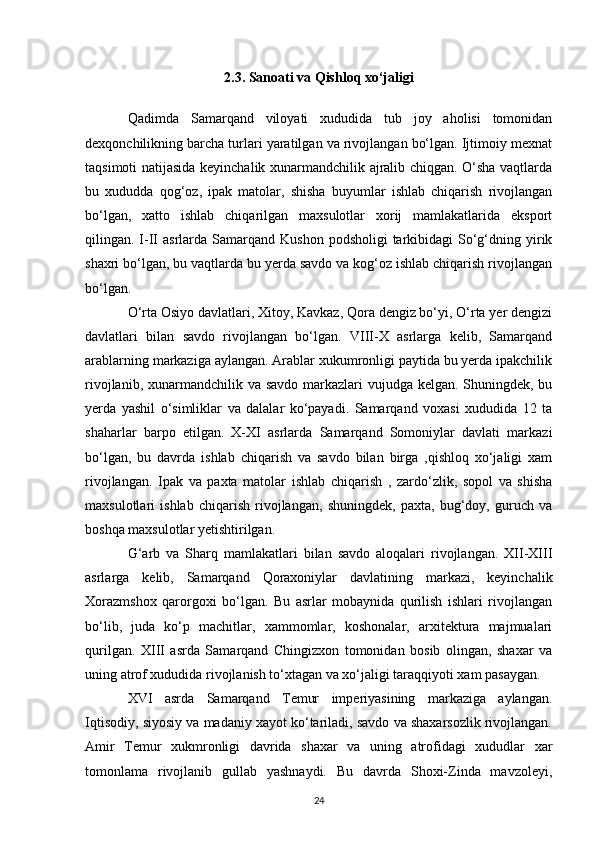 2.3.  Sanoati  va Qishloq xo‘jaligi
Qadimda   Samarqand   viloyati   xududida   tub   joy   aholisi   tomonidan
dexqonchilikning barcha turlari yaratilgan va rivojlangan bo‘lgan. Ijtimoiy mexnat
taqsimoti natijasida keyinchalik xunarmandchilik ajralib chiqgan. O‘sha vaqtlarda
bu   xududda   qog‘oz,   ipak   matolar,   shisha   buyumlar   ishlab   chiqarish   rivojlangan
bo‘lgan,   xatto   ishlab   chiqarilgan   maxsulotlar   xorij   mamlakatlarida   eksport
qilingan. I-II  asrlarda  Samarqand  Kushon  podsholigi   tarkibidagi   So‘g‘dning yirik
shaxri bo‘lgan, bu vaqtlarda bu yerda savdo va kog‘oz ishlab chiqarish rivojlangan
bo‘lgan. 
O‘rta Osiyo davlatlari, Xitoy, Kavkaz, Qora dengiz bo‘yi, O‘rta yer dengizi
davlatlari   bilan   savdo   rivojlangan   bo‘lgan.   VIII-X   asrlarga   kelib,   Samarqand
arablarning markaziga aylangan. Arablar xukumronligi paytida bu yerda ipakchilik
rivojlanib, xunarmandchilik va savdo markazlari  vujudga kelgan. Shuningdek, bu
yerda   yashil   o‘simliklar   va   dalalar   ko‘payadi.   Samarqand   voxasi   xududida   12   ta
shaharlar   barpo   etilgan.   X-XI   asrlarda   Samarqand   Somoniylar   davlati   markazi
bo‘lgan,   bu   davrda   ishlab   chiqarish   va   savdo   bilan   birga   ,qishloq   xo‘jaligi   xam
rivojlangan.   Ipak   va   paxta   matolar   ishlab   chiqarish   ,   zardo‘zlik,   sopol   va   shisha
maxsulotlari   ishlab   chiqarish   rivojlangan,   shuningdek,   paxta,   bug‘doy,   guruch   va
boshqa maxsulotlar yetishtirilgan. 
G‘arb   va   Sharq   mamlakatlari   bilan   savdo   aloqalari   rivojlangan.   XII-XIII
asrlarga   kelib,   Samarqand   Qoraxoniylar   davlatining   markazi,   keyinchalik
Xorazmshox   qarorgoxi   bo‘lgan.   Bu   asrlar   mobaynida   qurilish   ishlari   rivojlangan
bo‘lib,   juda   ko‘p   machitlar,   xammomlar,   koshonalar,   arxitektura   majmualari
qurilgan.   XIII   asrda   Samarqand   Chingizxon   tomonidan   bosib   olingan,   shaxar   va
uning atrof xududida rivojlanish to‘xtagan va xo‘jaligi taraqqiyoti xam pasaygan. 
XVI   asrda   Samarqand   Temur   imperiyasining   markaziga   aylangan.
Iqtisodiy, siyosiy va madaniy xayot ko‘tariladi, savdo va shaxarsozlik rivojlangan.
Amir   Temur   xukmronligi   davrida   shaxar   va   uning   atrofidagi   xududlar   xar
tomonlama   rivojlanib   gullab   yashnaydi.   Bu   davrda   Shoxi-Zinda   mavzoleyi,
24 