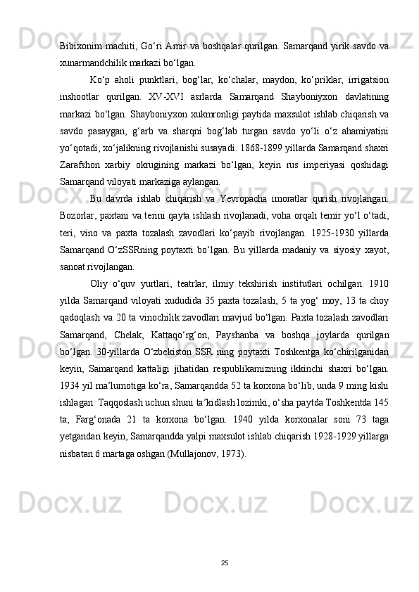 Bibixonim  machiti, Go‘ri  Amir  va boshqalar  qurilgan.  Samarqand yirik savdo  va
xunarmandchilik markazi bo‘lgan. 
Ko‘p   aholi   punktlari,   bog‘lar,   ko‘chalar,   maydon,   ko‘priklar,   irrigatsion
inshootlar   qurilgan.   XV-XVI   asrlarda   Samarqand   Shayboniyxon   davlatining
markazi bo‘lgan. Shayboniyxon xukmronligi paytida maxsulot ishlab chiqarish va
savdo   pasaygan,   g‘arb   va   sharqni   bog‘lab   turgan   savdo   yo‘li   o‘z   ahamiyatini
yo‘qotadi, xo‘jalikning rivojlanishi susayadi. 1868-1899 yillarda Samarqand shaxri
Zarafshon   xarbiy   okrugining   markazi   bo‘lgan,   keyin   rus   imperiyasi   qoshidagi
Samarqand viloyati markaziga aylangan. 
Bu   davrda   ishlab   chiqarish   va   Yevropacha   imoratlar   qurish   rivojlangan.
Bozorlar, paxtani va terini qayta ishlash rivojlanadi, voha orqali temir yo‘l o‘tadi,
teri,   vino   va   paxta   tozalash   zavodlari   ko‘payib   rivojlangan.   1925-1930   yillarda
Samarqand   O‘zSSRning   poytaxti   bo‘lgan.   Bu   yillarda   madaniy   va   siyosiy   xayot,
sanoat rivojlangan. 
Oliy   o‘quv   yurtlari,   teatrlar,   ilmiy   tekshirish   institutlari   ochilgan.   1910
yilda  Samarqand   viloyati   xududida   35  paxta   tozalash,   5   ta  yog‘   moy,   13  ta   choy
qadoqlash va 20 ta vinochilik zavodlari mavjud bo‘lgan. Paxta tozalash zavodlari
Samarqand,   Chelak,   Kattaqo‘rg‘on,   Payshanba   va   boshqa   joylarda   qurilgan
bo‘lgan.   30-yillarda   O‘zbekiston   SSR   ning   poytaxti   Toshkentga   ko‘chirilganidan
keyin,   Samarqand   kattaligi   jihatidan   respublikamizning   ikkinchi   shaxri   bo‘lgan.
1934 yil ma’lumotiga ko‘ra, Samarqandda 52 ta korxona bo‘lib, unda 9 ming kishi
ishlagan. Taqqoslash uchun shuni ta’kidlash lozimki, o‘sha paytda Toshkentda 145
ta,   Farg‘onada   21   ta   korxona   bo‘lgan.   1940   yilda   korxonalar   soni   73   taga
yetgandan keyin, Samarqandda yalpi maxsulot ishlab chiqarish 1928-1929 yillarga
nisbatan 6 martaga oshgan (Mullajonov, 1973).
25 