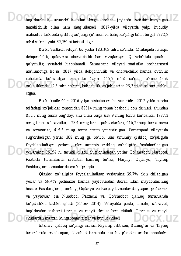 bog‘dorchilik,   uzumchilik   bilan   birga   boshqa   joylarda   yetishtirilmaydigan
tamakichilik   bilan   ham   shug‘ullanadi.   2017-yilda   viloyatda   yalpi   hududiy
mahsuloti tarkibida qishloq xo‘jaligi (o‘rmon va baliq xo‘jaligi bilan birga) 5772,5
mlrd so‘mni yoki 32,2% ni tashkil etgan. 
Bu ko‘rsatkich viloyat bo‘yicha 18319,5 mlrd so‘mdir. Mintaqada nafaqat
dehqonchilik,   qolaversa   chorvachilik   ham   rivojlangan.   Qo‘ychilikda   qorako‘l
qo‘ychiligi   yetakchi   hisoblanadi.   Samarqand   viloyati   statistika   boshqarmasi
ma’lumotiga   ko‘ra,   2017   yilda   dehqonchilik   va   chorvachilik   hamda   ovchilik
sohalarda   ko‘rsatilgan   xizmatlar   hajmi   115,7   mlrd   so‘mni,   o‘rmonchilik
xo‘jaliklarida 12,8 mlrd so‘mni, baliqchilik xo‘jaliklarida 23,3 mlrd so‘mni tashkil
etgan. 
Bu   ko‘rsatkichlar   2016   yilga   nisbatan   ancha   yuqoridir.   2017   yilda   barcha
toifadagi xo‘jaliklar tomonidan 82814 ming tonna boshoqli  don ekinlari, shundan
811,0   ming   tonna   bug‘doy,   shu   bilan   birga   639,9   ming   tonna   kartoshka,   1777,2
ming tonna sabzavotlar, 128,4 ming tonna poliz ekinlari, 416,2 ming tonna meva
va   rezavorlar,   615,5   ming   tonna   uzum   yetishtirilgan.   Samarqand   viloyatida
sug‘oriladigan   yerlar   308   ming   ga   bo‘lib,   ular   umumiy   qishloq   xo‘jaligida
foydalaniladigan   yerlarni,   ular   umumiy   qishloq   xo‘jaligida   foydalaniladigan
yerlarning   25,2%   ni   tashkil   qiladi.   Sug‘oriladigan   yerlar   Qo‘shrabot,   Nurobod,
Paxtachi   tumanlarida   nisbatan   kamroq   bo‘lsa,   Narpay,   Oqdaryo,   Tayloq,
Pastdarg‘om tumanlarida esa ko‘proqdir. 
Qishloq   xo‘jaligida   foydalaniladigan   yerlarning   35,7%   ekin   ekiladigan
yerlar   va   59,4%   pichanzor   hamda   yaylovlardan   iborat.   Ekin   maydonlarining
hissasi   Pastdarg‘om,   Jomboy,   Oqdaryo   va   Narpay   tumanlarida   yuqori,   pichanzor
va   yaylovlar   esa   Nurobod,   Paxtachi   va   Qo‘shrobot   qishloq   tumanlarida
ko‘pchilikni   tashkil   qiladi   (Soliev   2014).   Viloyatda   paxta,   tamaki,   sabzavot,
bug‘doydan   tashqari   texnika   va   moyli   ekinlar   ham   ekiladi.   Texnika   va   moyli
ekinlardan masxar, kungaboqar, zig‘ir va kunjut ekiladi.  
Intensiv   qishloq   xo‘jaligi   asosan   Payariq,   Ishtixon,   Bulung‘ur   va   Tayloq
tumanlarida   rivojlangan,   Nurobod   tumanida   esa   bu   jihatdan   ancha   orqadadir.
27 