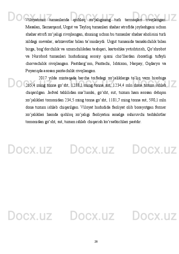 Viloyatimiz   tumanlarida   qishloq   xo‘jaligining   turli   tarmoqlari   rivojlangan.
Masalan, Samarqand, Urgut va Tayloq tumanlari shahar atrofida joylashgani uchun
shahar atrofi xo‘jaligi rivojlangan, shuning uchun bu tumanlar shahar aholisini turli
xildagi mevalar, sabzavotlar bilan ta’minlaydi. Urgut tumanida tamakichilik bilan
birga, bog‘dorchilik va uzumchilikdan tashqari, kartoshka yetishtirish, Qo‘shrobot
va   Nurobod   tumanlari   hududining   asosiy   qismi   cho‘llardan   iboratligi   tufayli
chorvachilik   rivojlangan.   Pastdarg‘om,   Paxtachi,   Ishtixon,   Narpay,   Oqdaryo   va
Poyariqda asosan paxtachilik rivojlangan.
2017   yilda   mintaqada   barcha   toifadagi   xo‘jaliklarga   to‘liq   vazn   hisobiga
265,4   ming   tonna   go‘sht,   1238,1   ming   tonna   sut,   1234,4   mln   dona   tuxum   ishlab
chiqarilgan.   Jadval   tahlilidan   ma’lumki,   go‘sht,   sut,   tuxum   ham   asosan   dehqon
xo‘jaliklari tomonidan 234,5 ming tonna go‘sht, 1181,7 ming tonna sut, 590,1 mln
dona  tuxum   ishlab   chiqarilgan.   Viloyat   hududida  faoliyat   olib   borayotgan   fermer
xo‘jaliklari   hamda   qishloq   xo‘jaligi   faoliyatini   amalga   oshiruvchi   tashkilotlar
tomonidan go‘sht, sut, tuxum ishlab chiqarish ko‘rsatkichlari pastdir.
28 