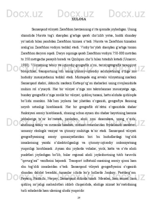 XULOSA
Samarqand viloyati Zarafshon havzasining o‘rta qismida joylashgan. Uning
shimolida   Nurota   tog‘i   sharqdan   g‘arbga   qarab   cho‘zilib   yotsa,   huddi   shunday
yo‘nalish  bilan janubdan Zarafshon  tizmasi  o‘tadi. Nurota va  Zarafshon tizmalari
oralig‘ini Zarafshon vodiysi  tashkil  etadi. Vodiy bo‘ylab sharqdan g‘arbga tomon
Zarafshon daryosi oqadi. Daryo oqimiga qarab Zarafshon vodiysi 750-800 metrdan
to 350 metrgacha pasayib boradi va Qizilqum cho‘li bilan tutashib ketadi (Umarov,
1980). Viloyatning tabiiy va iqtisodiy-geografik o‘rni, tarixiygeografik taraqqiyot
bosqichlari,   transportning   roli   uning   ijtimoiy-iqtisodiy   salohiyatining   o‘ziga   xos
hududiy   xususiyatlarini   tashkil   etadi.   Mintaqada   eng   avvalo   viloyatning   markazi
Samarqand shahri, ikkinchi markazi Kattaqo‘rg‘on shaharlari uning rivojlanishida
muhim   rol   o‘ynaydi.   Har   bir   viloyat   o‘ziga   xos   takrorlanmas   xususiyatga   ega,
bunday geografik o‘ziga xoslik bir viloyat, qishloq tumani, hatto alohida qishloqda
bo‘lishi   mumkin.   Ma’lum   joylarni   har   jihatdan   o‘rganish,   geografiya   fanining
noyob   ustunligi   hisoblanadi.   Har   bir   geografik   ob’ektni   o‘rganishda   shahar
funksiyasi asosiy hisoblanadi, shuning uchun aynan shu shahar hayotining hamma
jabhalariga   ta’sir   ko‘rsatadi,   jumladan,   aholi   soni   dinamikasi,   uning   o‘sishi,
aholining   tabiiy   va   mexanik   harakati,   mehnat   resurslaridan   foydalanish   xarakteri,
umumiy   ekologik   vaziyat   va   ijtimoiy   muhitiga   ta’sir   etadi.   Samarqand   viloyati
geografiyasining   asosiy   qonuniyatlaridan   biri   bu   hududlardagi   tog‘oldi
zonalarining   yaxshi   o‘zlashtirilganligi   va   ijtimoiy-iqtisodiy   imkoniyatning
yuqoriligi   hisoblanadi.   Aynan   shu   joylarda   vohalar,   yirik,   katta   va   o‘rta   aholi
punktlari   joylashgan   bo‘lib,   bular   regional   aholi   joylashuvining   tutib   turuvchi
“qovurg‘asi”   vazifasini   bajaradi.   Transport   infratuzil-masining   asosiy   qismi   ham
shu   tog‘oldi   zonalaridan   o‘tadi.   Samarqand   viloyati   geografiyasini   o‘rganish
shundan   dalolat   beradiki,   tumanlar   ichida   ko‘p   hollarda   Jomboy,   Pastdarg‘om.
Payariq,   Paxtachi,   Narpay,   Samarqand  oldinda   turadi.   Masalan,   ham   sanoat,   ham
qishloq   xo‘jaligi   mahsulotlari   ishlab   chiqarishda,   aholiga   xizmat   ko‘rsatishning
turli sohalarida ham ularning ulushi yuqoridir. 
29 
