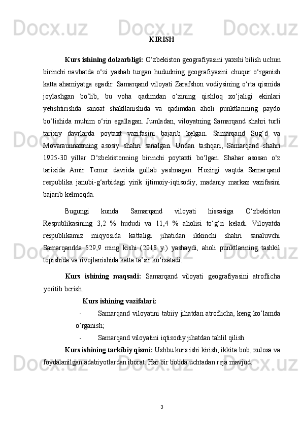 KIRISH
Kurs ishining dolzarbligi:  O‘zbekiston geografiyasini yaxshi bilish uchun
birinchi   navbatda   o‘zi   yashab   turgan   hududning   geografiyasini   chuqur   o‘rganish
katta ahamiyatga egadir. Samarqand viloyati Zarafshon vodiysining o‘rta qismida
joylashgan   bo‘lib,   bu   voha   qadimdan   o‘zining   qishloq   xo‘jaligi   ekinlari
yetishtirishda   sanoat   shakllanishida   va   qadimdan   aholi   punktlarining   paydo
bo‘lishida   muhim   o‘rin   egallagan.   Jumladan,   viloyatning   Samarqand   shahri   turli
tarixiy   davrlarda   poytaxt   vazifasini   bajarib   kelgan.   Samarqand   Sug‘d   va
Movaraunnaxrning   asosiy   shahri   sanalgan.   Undan   tashqari,   Samarqand   shahri
1925-30   yillar   O‘zbekistonning   birinchi   poytaxti   bo‘lgan.   Shahar   asosan   o‘z
tarixida   Amir   Temur   davrida   gullab   yashnagan.   Hozirgi   vaqtda   Samarqand
respublika   janubi-g‘arbidagi   yirik   ijtimoiy-iqtisodiy,   madaniy   markaz   vazifasini
bajarib kelmoqda.
Bugungi   kunda   Samarqand   viloyati   hissasiga   O‘zbekiston
Respublikasining   3,2   %   hududi   va   11,4   %   aholisi   to‘g‘ri   keladi.   Viloyatda
respublikamiz   miqyosida   kattaligi   jihatidan   ikkinchi   shahri   sanaluvchi
Samarqandda   529,9   ming   kishi   (2018   y.)   yashaydi,   aholi   punktlarining   tashkil
topishida va rivojlanishida katta ta’sir ko‘rsatadi.
Kurs   ishining   maqsadi:   Samarqand   viloyati   geografiyasini   atroflicha
yoritib berish.
Kurs ishining vazifalari:
- Samarqand viloyatini tabiiy jihatdan atroflicha, keng ko’lamda
o’rganish;
- Samarqand viloyatini iqtisodiy jihatdan tahlil qilish.
Kurs ishining tarkibiy qismi:  Ushbu kurs ishi kirish, ikkita bob, xulosa va
foydalanilgan adabiyotlardan iborat.  Har bir bobda uchtadan reja mavjud.
3 