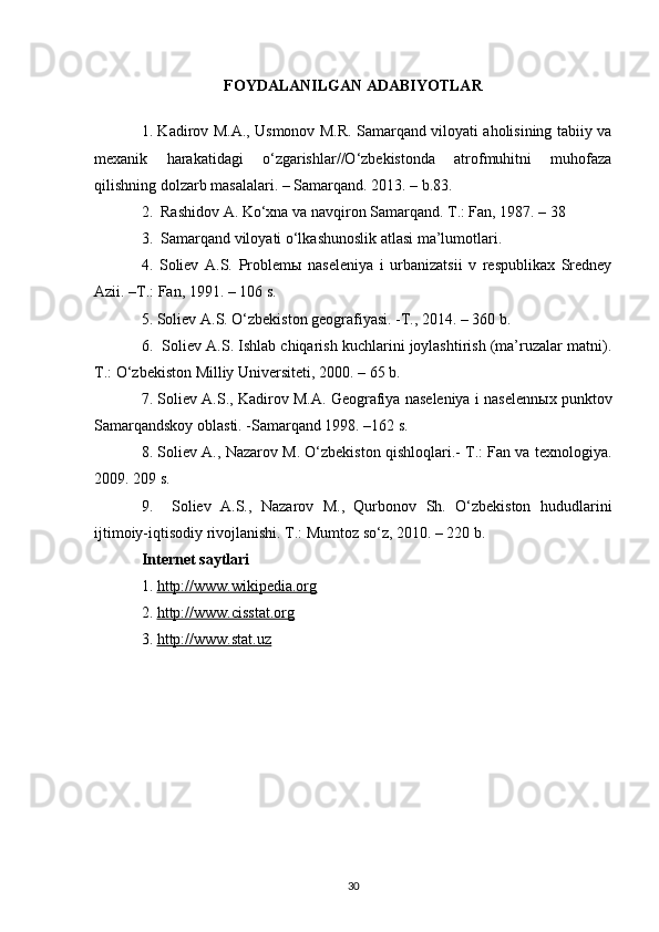 FOYDALANILGAN ADABIYOTLAR
1. Kadirov M.A., Usmonov M.R. Samarqand viloyati aholisining tabiiy va
mexanik   harakatidagi   o‘zgarishlar//O‘zbekistonda   atrofmuhitni   muhofaza
qilishning dolzarb masalalari. – Samarqand. 2013. – b.83. 
2.  Rashidov A. Ko‘xna va navqiron Samarqand. T.: Fan, 1987. – 38 
3.  Samarqand viloyati o‘lkashunoslik atlasi ma’lumotlari. 
4.   Soliev   A.S.   Problem ы   naseleniya   i   urbanizatsii   v   respublikax   Sredney
Azii. –T.: Fan, 1991. – 106 s. 
5. Soliev A.S. O‘zbekiston geografiyasi. -T., 2014. – 360 b. 
6.  Soliev A.S. Ishlab chiqarish kuchlarini joylashtirish (ma’ruzalar matni).
T.: O‘zbekiston Milliy Universiteti, 2000. – 65 b. 
7. Soliev A.S., Kadirov M.A. Geografiya naseleniya i naselenn ы x punktov
Samarqandskoy oblasti. -Samarqand 1998. –162 s. 
8. Soliev A., Nazarov M. O‘zbekiston qishloqlari.- T.: Fan va texnologiya.
2009. 209 s.  
9.     Soliev   A.S.,   Nazarov   M.,   Qurbonov   Sh.   O‘zbekiston   hududlarini
ijtimoiy-iqtisodiy rivojlanishi. T.: Mumtoz so‘z, 2010. – 220 b.
Internet saytlari 
1.  http://www.wikipedia.org
2.  http://www.cisstat.org
3.  http://www.stat.uz
30 