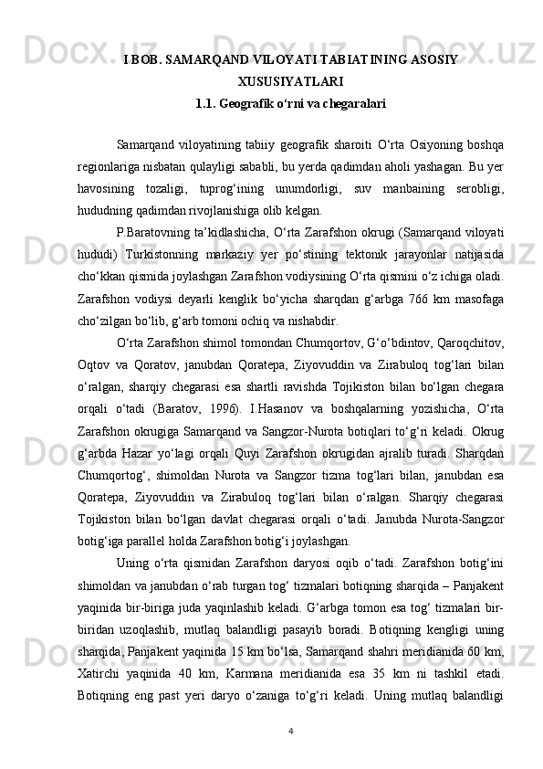 I BOB. SAMARQAND VILOYATI TABIATINING ASOSIY
XUSUSIYATLARI
1.1. Geografik o‘rni va chegaralari
 
Samarqand   viloyatining   tabiiy   geografik   sharoiti   O‘rta   Osiyoning   boshqa
regionlariga nisbatan qulayligi sababli, bu yerda qadimdan aholi yashagan. Bu yer
havosining   tozaligi,   tuprog‘ining   unumdorligi,   suv   manbaining   serobligi,
hududning qadimdan rivojlanishiga olib kelgan. 
P.Baratovning ta’kidlashicha,  O‘rta  Zarafshon okrugi  (Samarqand viloyati
hududi)   Turkistonning   markaziy   yer   po‘stining   tektonik   jarayonlar   natijasida
cho‘kkan qismida joylashgan Zarafshon vodiysining O‘rta qismini o‘z ichiga oladi.
Zarafshon   vodiysi   deyarli   kenglik   bo‘yicha   sharqdan   g‘arbga   766   km   masofaga
cho‘zilgan bo‘lib, g‘arb tomoni ochiq va nishabdir. 
O‘rta Zarafshon shimol tomondan Chumqortov, G‘o‘bdintov, Qaroqchitov,
Oqtov   va   Qoratov,   janubdan   Qoratepa,   Ziyovuddin   va   Zirabuloq   tog‘lari   bilan
o‘ralgan,   sharqiy   chegarasi   esa   shartli   ravishda   Tojikiston   bilan   bo‘lgan   chegara
orqali   o‘tadi   (Baratov,   1996).   I.Hasanov   va   boshqalarning   yozishicha,   O‘rta
Zarafshon okrugiga Samarqand va Sangzor-Nurota botiqlari to‘g‘ri  keladi. Okrug
g‘arbda   Hazar   yo‘lagi   orqali   Quyi   Zarafshon   okrugidan   ajralib   turadi.   Sharqdan
Chumqortog‘,   shimoldan   Nurota   va   Sangzor   tizma   tog‘lari   bilan,   janubdan   esa
Qoratepa,   Ziyovuddin   va   Zirabuloq   tog‘lari   bilan   o‘ralgan.   Sharqiy   chegarasi
Tojikiston   bilan   bo‘lgan   davlat   chegarasi   orqali   o‘tadi.   Janubda   Nurota-Sangzor
botig‘iga parallel holda Zarafshon botig‘i joylashgan. 
Uning   o‘rta   qismidan   Zarafshon   daryosi   oqib   o‘tadi.   Zarafshon   botig‘ini
shimoldan va janubdan o‘rab turgan tog‘ tizmalari botiqning sharqida – Panjakent
yaqinida bir-biriga juda yaqinlashib keladi. G‘arbga tomon esa tog‘  tizmalari bir-
biridan   uzoqlashib,   mutlaq   balandligi   pasayib   boradi.   Botiqning   kengligi   uning
sharqida, Panjakent yaqinida 15 km bo‘lsa, Samarqand shahri meridianida 60 km,
Xatirchi   yaqinida   40   km,   Karmana   meridianida   esa   35   km   ni   tashkil   etadi.
Botiqning   eng   past   yeri   daryo   o‘zaniga   to‘g‘ri   keladi.   Uning   mutlaq   balandligi
4 