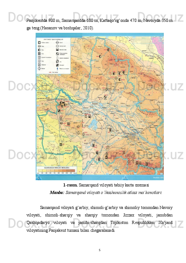 Panjikentda 900 m, Samarqandda 680 m, Kattaqo‘rg‘onda 470 m, Navoiyda 350 m
ga teng (Hasanov va boshqalar, 2010).  
1-rasm.  Samarqand viloyati tabiiy karta sxemasi
Manba:  Samarqand viloyati o‘lkashunoslik atlasi ma’lumotlari.
Samarqand viloyati g‘arbiy, shimoli-g‘arbiy va shimoliy tomondan Navoiy
viloyati,   shimoli-sharqiy   va   sharqiy   tomondan   Jizzax   viloyati,   janubdan
Qashqadaryo   viloyati   va   janubi-sharqdan   Tojikiston   Respublikasi   Xo‘jand
viloyatining Panjakent tumani bilan chegaralanadi.
5 